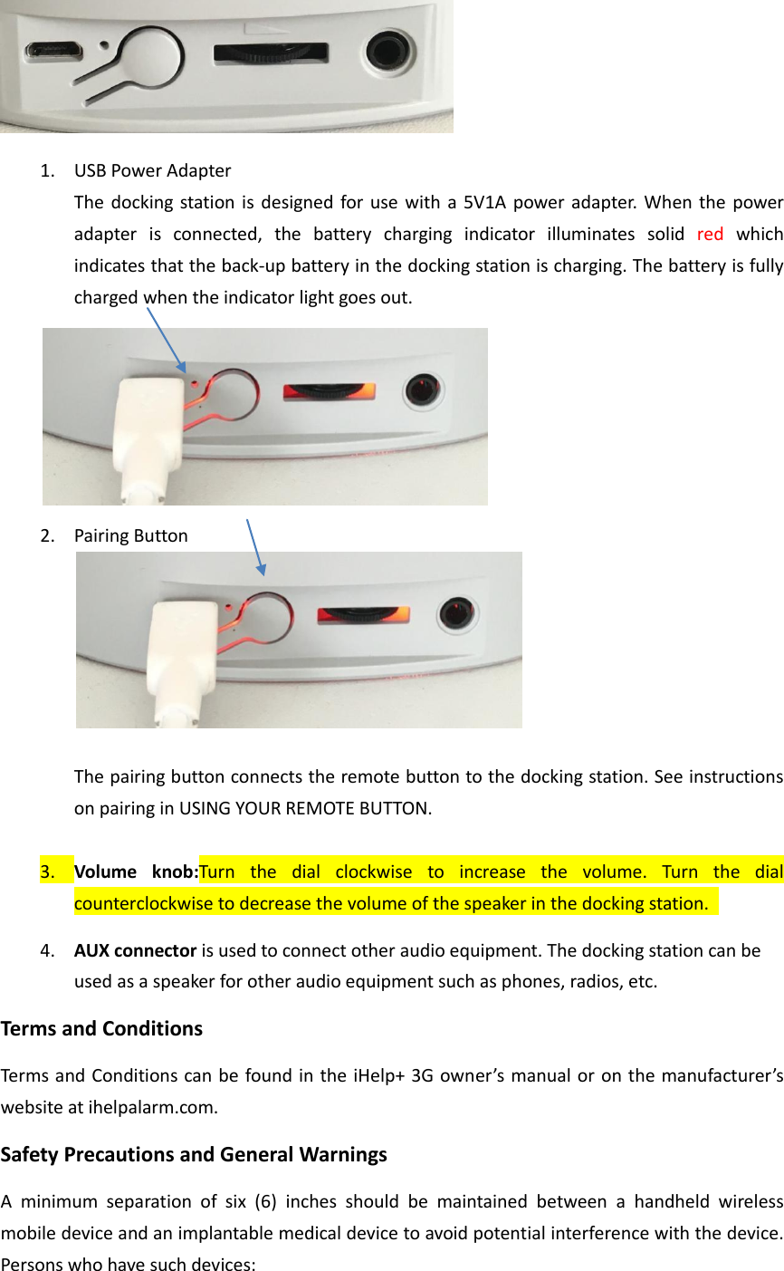  1. USB Power Adapter The docking station is designed for use  with a 5V1A power adapter. When the power adapter  is  connected,  the  battery  charging  indicator  illuminates  solid  red  which indicates that the back-up battery in the docking station is charging. The battery is fully charged when the indicator light goes out.    2. Pairing Button   The pairing button connects the remote button to the docking station. See instructions on pairing in USING YOUR REMOTE BUTTON.    3. Volume  knob:Turn  the  dial  clockwise  to  increase  the  volume.  Turn  the  dial counterclockwise to decrease the volume of the speaker in the docking station.   4. AUX connector is used to connect other audio equipment. The docking station can be used as a speaker for other audio equipment such as phones, radios, etc.   Terms and Conditions Terms and Conditions can be found in the iHelp+ 3G owner&rsquo;s manual or on the manufacturer&rsquo;s website at ihelpalarm.com.   Safety Precautions and General Warnings A  minimum  separation  of  six  (6)  inches  should  be  maintained  between  a  handheld  wireless mobile device and an implantable medical device to avoid potential interference with the device. Persons who have such devices: 