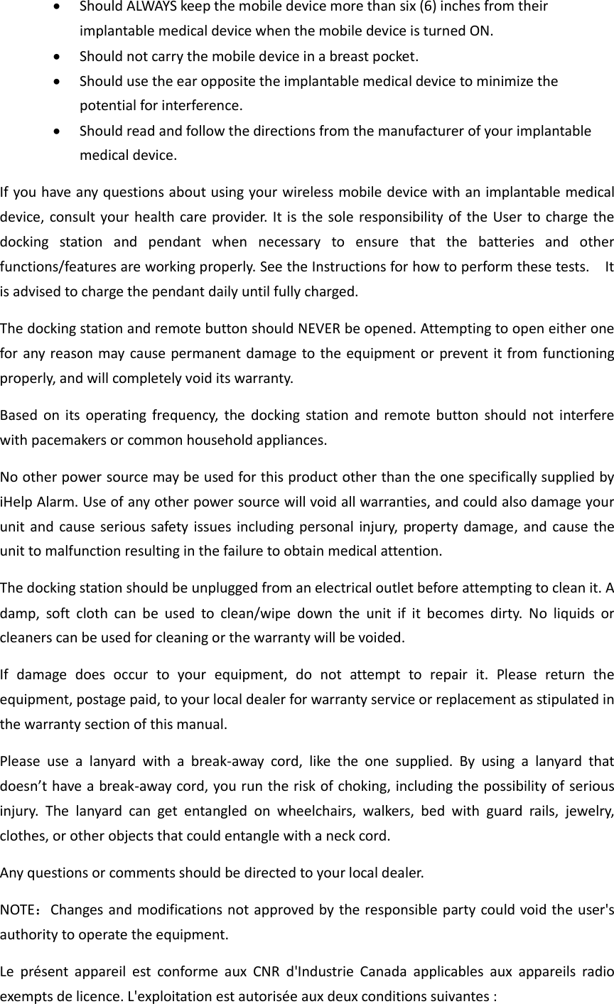  Should ALWAYS keep the mobile device more than six (6) inches from their implantable medical device when the mobile device is turned ON.    Should not carry the mobile device in a breast pocket.    Should use the ear opposite the implantable medical device to minimize the potential for interference.    Should read and follow the directions from the manufacturer of your implantable medical device.   If you have any questions about using your wireless mobile device with an implantable medical device, consult your health care provider. It is the sole responsibility of the User to charge the docking  station  and  pendant  when  necessary  to  ensure  that  the  batteries  and  other functions/features are working properly. See the Instructions for how to perform these tests.    It is advised to charge the pendant daily until fully charged. The docking station and remote button should NEVER be opened. Attempting to open either one for any reason may cause permanent damage to the equipment or prevent it from functioning properly, and will completely void its warranty. Based  on  its  operating  frequency,  the  docking  station  and  remote button  should  not  interfere with pacemakers or common household appliances.   No other power source may be used for this product other than the one specifically supplied by iHelp Alarm. Use of any other power source will void all warranties, and could also damage your unit and  cause serious safety issues including personal injury,  property damage, and cause the unit to malfunction resulting in the failure to obtain medical attention. The docking station should be unplugged from an electrical outlet before attempting to clean it. A damp,  soft  cloth  can  be  used  to  clean/wipe  down  the  unit  if  it  becomes  dirty.  No  liquids  or cleaners can be used for cleaning or the warranty will be voided. If  damage  does  occur  to  your  equipment,  do  not  attempt  to  repair  it.  Please  return  the equipment, postage paid, to your local dealer for warranty service or replacement as stipulated in the warranty section of this manual. Please  use  a  lanyard  with  a  break-away  cord,  like  the  one  supplied.  By  using  a  lanyard  that doesn&rsquo;t have a break-away cord, you run the risk of choking, including the possibility of serious injury.  The  lanyard  can  get  entangled  on  wheelchairs,  walkers,  bed  with  guard  rails,  jewelry, clothes, or other objects that could entangle with a neck cord. Any questions or comments should be directed to your local dealer.   NOTE：Changes and modifications not approved by the responsible party could void the user's authority to operate the equipment.   Le  pr&eacute;sent  appareil  est  conforme  aux  CNR  d'Industrie  Canada  applicables  aux  appareils  radio exempts de licence. L'exploitation est autoris&eacute;e aux deux conditions suivantes : 