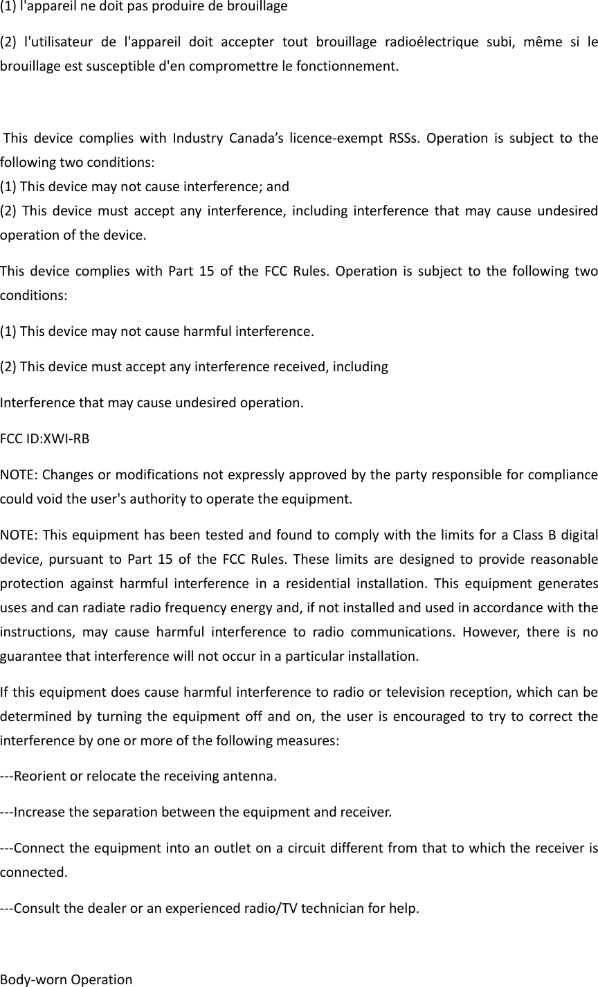 (1) l'appareil ne doit pas produire de brouillage (2)  l'utilisateur  de  l'appareil  doit  accepter  tout  brouillage  radio&eacute;lectrique  subi,  m&ecirc;me  si  le brouillage est susceptible d'en compromettre le fonctionnement.   This  device  complies  with  Industry  Canada&rsquo;s  licence-exempt  RSSs.  Operation  is  subject  to  the following two conditions: (1) This device may not cause interference; and  (2)  This  device must  accept  any  interference,  including interference that may  cause  undesired operation of the device. This  device  complies  with  Part  15  of  the  FCC  Rules.  Operation  is  subject  to  the following  two conditions: (1) This device may not cause harmful interference.   (2) This device must accept any interference received, including Interference that may cause undesired operation. FCC ID:XWI-RB NOTE: Changes or modifications not expressly approved by the party responsible for compliance could void the user's authority to operate the equipment. NOTE: This equipment has been tested and found to comply with the limits for a Class B digital device, pursuant  to  Part 15  of  the  FCC Rules.  These  limits are designed  to  provide reasonable protection  against  harmful  interference  in  a  residential  installation.  This  equipment  generates uses and can radiate radio frequency energy and, if not installed and used in accordance with the instructions,  may  cause  harmful  interference  to  radio  communications.  However,  there  is  no guarantee that interference will not occur in a particular installation. If this equipment does cause harmful interference to radio or television reception, which can be determined by  turning the equipment off and  on, the user is encouraged  to try to correct the interference by one or more of the following measures: ---Reorient or relocate the receiving antenna. ---Increase the separation between the equipment and receiver. ---Connect the equipment into an outlet on a circuit different from that to which the receiver is connected. ---Consult the dealer or an experienced radio/TV technician for help.  Body-worn Operation 