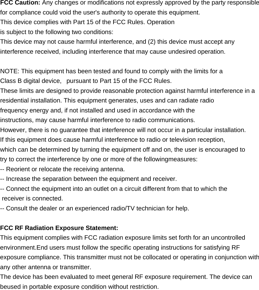 FCC Caution: Any changes or modifications not expressly approved by the party responsible for compliance could void the user's authority to operate this equipment. This device complies with Part 15 of the FCC Rules. Operation is subject to the following two conditions: This device may not cause harmful interference, and (2) this device must accept any interference received, including interference that may cause undesired operation.  NOTE: This equipment has been tested and found to comply with the limits for a Class B digital device,   pursuant to Part 15 of the FCC Rules.  These limits are designed to provide reasonable protection against harmful interference in a residential installation. This equipment generates, uses and can radiate radio frequency energy and, if not installed and used in accordance with the instructions, may cause harmful interference to radio communications.  However, there is no guarantee that interference will not occur in a particular installation. If this equipment does cause harmful interference to radio or television reception, which can be determined by turning the equipment off and on, the user is encouraged to  try to correct the interference by one or more of the followingmeasures: -- Reorient or relocate the receiving antenna. -- Increase the separation between the equipment and receiver. -- Connect the equipment into an outlet on a circuit different from that to which the  receiver is connected. -- Consult the dealer or an experienced radio/TV technician for help.  FCC RF Radiation Exposure Statement: This equipment complies with FCC radiation exposure limits set forth for an uncontrolled environment.End users must follow the specific operating instructions for satisfying RF exposure compliance. This transmitter must not be collocated or operating in conjunction with any other antenna or transmitter. The device has been evaluated to meet general RF exposure requirement. The device can beused in portable exposure condition without restriction. 