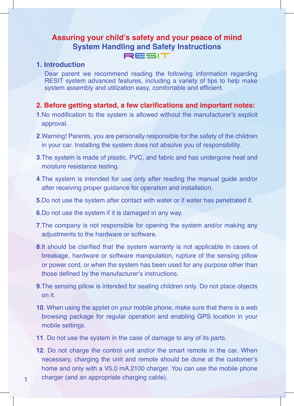 Assuring your child&rsquo;s safety and your peace of mindSystem Handling and Safety Instructions11. IntroductionDear  parent  we  recommend  reading  the  following  information  regarding RESIT system advanced features, including a variety of tips to help make system assembly and utilization easy, comfortable and efcient.2. Before getting started, a few clarifications and important notes:1.No modication to the system is allowed without the manufacturer&rsquo;s explicit approval.2.Warning! Parents, you are personally responsible for the safety of the children in your car. Installing the system does not absolve you of responsibility.3.The system is made of plastic, PVC, and fabric and has undergone heat and moisture resistance testing.4. The system is  intended for  use only after reading the manual guide  and/or after receiving proper guidance for operation and installation.5.Do not use the system after contact with water or if water has penetrated it.6.Do not use the system if it is damaged in any way.7.The company is not responsible for opening the system and/or making any adjustments to the hardware or software.8.It should  be claried that  the system  warranty is not  applicable in cases of breakage, hardware or software manipulation, rupture of the sensing pillow or power cord, or when the system has been used for any purpose other than those dened by the manufacturer&rsquo;s instructions.9.The sensing pillow is intended for seating children only. Do not place objects on it. 10. When using the applet on your mobile phone, make sure that there is a web  browsing package for regular operation and  enabling  GPS  location  in  your mobile settings.11. Do not use the system in the case of damage to any of its parts.12. Do not  charge the control  unit and/or the smart  remote in the  car.  When necessary, charging  the unit  and remote should be done  at the  customer&rsquo;s home and only with a V5.0 mA 2100 charger. You can use the mobile phone charger (and an appropriate charging cable).