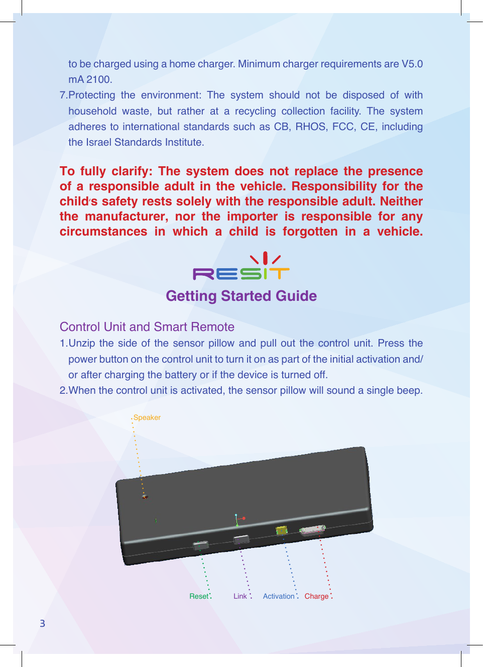 SpeakerChargeActivationLinkReset3to be charged using a home charger. Minimum charger requirements are V5.0 mA 2100.7.Protecting  the  environment:  The  system  should  not  be  disposed  of  with household  waste,  but  rather  at  a  recycling  collection  facility.  The  system adheres to international standards such as CB, RHOS, FCC, CE, including the Israel Standards Institute.To fully clarify: The system does not replace the presence of a responsible adult in the vehicle. Responsibility for the child&lsquo;s safety rests solely with the responsible adult. Neither the manufacturer, nor the importer is responsible for any circumstances in which a child is forgotten in a vehicle.Getting Started GuideControl Unit and Smart Remote1. Unzip  the  side  of  the  sensor  pillow  and  pull  out  the  control  unit.  Press  the power button on the control unit to turn it on as part of the initial activation and/or after charging the battery or if the device is turned off.2. When the control unit is activated, the sensor pillow will sound a single beep.