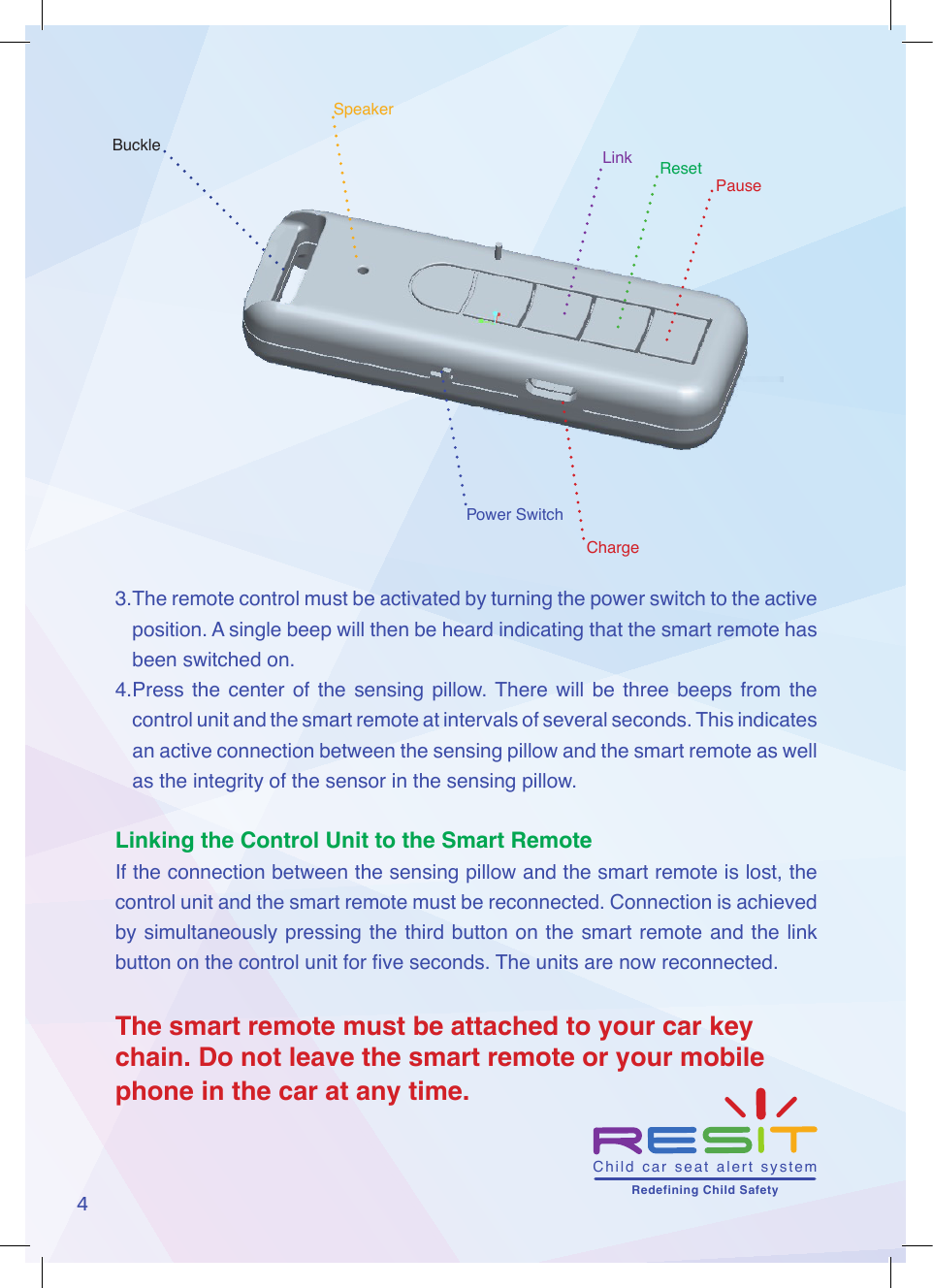 4SpeakerPauseResetLinkBuckleChargePower Switch3. The remote control must be activated by turning the power switch to the active position. A single beep will then be heard indicating that the smart remote has been switched on. 4. Press  the center  of  the  sensing  pillow. There  will  be  three  beeps  from  the control unit and the smart remote at intervals of several seconds. This indicates an active connection between the sensing pillow and the smart remote as well as the integrity of the sensor in the sensing pillow.Linking the Control Unit to the Smart RemoteIf the connection between the sensing pillow and the smart remote is lost, the control unit and the smart remote must be reconnected. Connection is achieved by simultaneously pressing the third button on the smart remote and the link button on the control unit for ve seconds. The units are now reconnected. The smart remote must be attached to your car key chain. Do not leave the smart remote or your mobile phone in the car at any time.Child  car  seat  alert  system       Redefining Child Safety