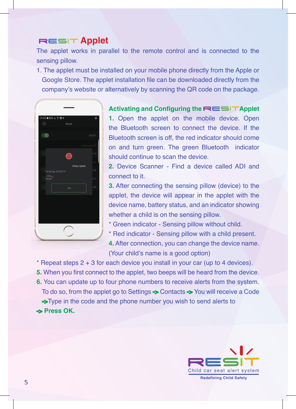 5   AppletThe  applet  works  in  parallel  to  the  remote  control  and  is  connected  to  the sensing pillow.1. The applet must be installed on your mobile phone directly from the Apple or Google Store. The applet installation le can be downloaded directly from the company&rsquo;s website or alternatively by scanning the QR code on the package.Activating and Configuring the Applet1.  Open  the  applet  on  the  mobile  device.  Open the  Bluetooth  screen  to  connect  the  device.  If  the Bluetooth screen is off, the red indicator should come on  and  turn  green.  The  green  Bluetooth    indicator should continue to scan the device.2.  Device  Scanner  -  Find  a  device  called  ADI  and connect to it.3. After connecting the sensing pillow (device) to the applet,  the  device  will  appear in  the  applet  with  the device name, battery status, and an indicator showing whether a child is on the sensing pillow.* Green indicator - Sensing pillow without child.* Red indicator - Sensing pillow with a child present.4. After connection, you can change the device name. (Your child&rsquo;s name is a good option)* Repeat steps 2 + 3 for each device you install in your car (up to 4 devices).5.  When you rst connect to the applet, two beeps will be heard from the device. 6.  You can update up to four phone numbers to receive alerts from the system. To do so, from the applet go to Settings -> Contacts -> You will receive a Code ->Type in the code and the phone number you wish to send alerts to -> Press OK.Child  car  seat  alert  system       Redefining Child Safety