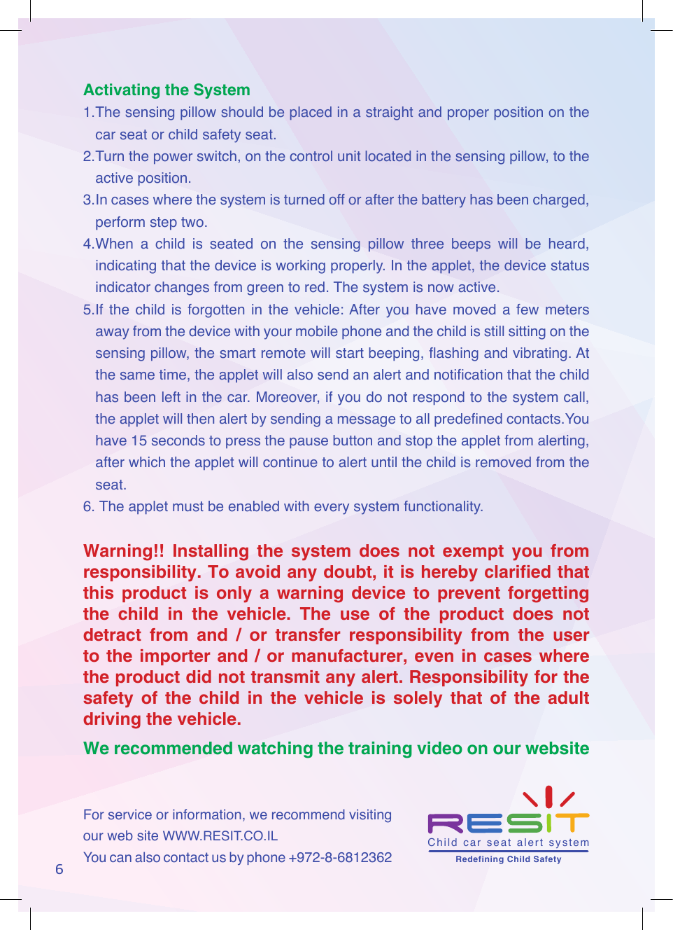 6Activating the System1. The sensing pillow should be placed in a straight and proper position on the car seat or child safety seat.2. Turn the power switch, on the control unit located in the sensing pillow, to the active position.3. In cases where the system is turned off or after the battery has been charged, perform step two.4. When  a  child  is  seated  on  the  sensing  pillow  three  beeps  will  be  heard, indicating that the device is working properly. In the applet, the device status indicator changes from green to red. The system is now active.5.If  the  child  is  forgotten in  the  vehicle: After  you  have  moved  a  few  meters away from the device with your mobile phone and the child is still sitting on the sensing pillow, the smart remote will start beeping, ashing and vibrating. At the same time, the applet will also send an alert and notication that the child has been left in the car. Moreover, if you do not respond to the system call, the applet will then alert by sending a message to all predened contacts.You have 15 seconds to press the pause button and stop the applet from alerting, after which the applet will continue to alert until the child is removed from the seat.6.  The applet must be enabled with every system functionality.Warning!! Installing the system does not exempt you from responsibility. To avoid any doubt, it is hereby clarified that this product is only a warning device to prevent forgetting the child in the vehicle. The use of the product does not detract from and / or transfer responsibility from the user to the importer and / or manufacturer, even in cases where the product did not transmit any alert. Responsibility for the safety of the child in the vehicle is solely that of the adult driving the vehicle.We recommended watching the training video on our website For service or information, we recommend visiting our web site WWW.RESIT.CO.ILYou can also contact us by phone +972-8-6812362 Child  car  seat  alert  system       Redefining Child Safety