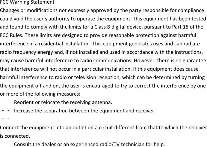 FCCWarningStatementChangesormodificationsnotexpresslyapprovedbythepartyresponsibleforcompliancecouldvoidtheuser&rsquo;sauthoritytooperatetheequipment.ThisequipmenthasbeentestedandfoundtocomplywiththelimitsforaClassBdigitaldevice,pursuanttoPart15oftheFCCRules.Theselimitsaredesignedtoprovidereasonableprotectionagainstharmfulinterferenceinaresidentialinstallation.Thisequipmentgeneratesusesandcanradiateradiofrequencyenergyand,ifnotinstalledandusedinaccordancewiththeinstructions,maycauseharmfulinterferencetoradiocommunications.However,thereisnoguaranteethatinterferencewillnotoccurinaparticularinstallation.Ifthisequipmentdoescauseharmfulinterferencetoradioortelevisionreception,whichcanbedeterminedbyturningtheequipmentoffandon,theuserisencouragedtotrytocorrecttheinterferencebyoneormoreofthefollowingmeasures:‐‐ Reorientorrelocatethereceivingantenna.‐‐ Increasetheseparationbetweentheequipmentandreceiver.‐‐Connecttheequipmentintoanoutletonacircuitdifferentfromthattowhichthereceiverisconnected.‐‐ Consultthedealeroranexperiencedradio/TVtechnicianforhelp.