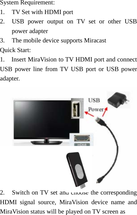 System Requirement:1. TV Set with HDMI port2. USB power output on TV set or other USBpower adapter3. The mobile device supports MiracastQuick Start:1. Insert MiraVision to TV HDMI port and connectUSB power line from TV USB port or USB poweradapter.2. Switch on TV set and choose the correspondingHDMI signal source, MiraVision device name andMiraVision status will be played on TV screen as