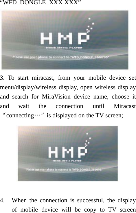 &ldquo;WFD_DONGLE_XXX XXX&rdquo;3. To start miracast, from your mobile device setmenu/display/wireless display, open wireless displayand search for MiraVision device name, choose itand wait the connection until Miracast&ldquo;connecting&hellip;&rdquo;is displayed on the TV screen;4. When the connection is successful, the displayof mobile device will be copy to TV screen