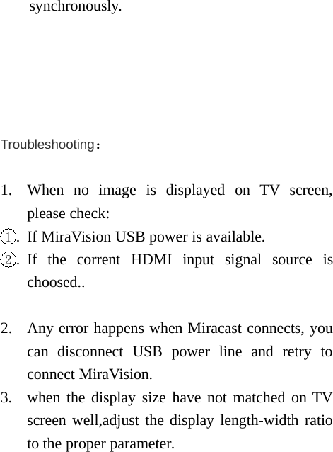 synchronously.Troubleshooting：1. When no image is displayed on TV screen,please check:1. If MiraVision USB power is available.2. If the corrent HDMI input signal source ischoosed..2. Any error happens when Miracast connects, youcan disconnect USB power line and retry toconnect MiraVision.3. when the display size have not matched on TVscreen well,adjust the display length-width ratioto the proper parameter.