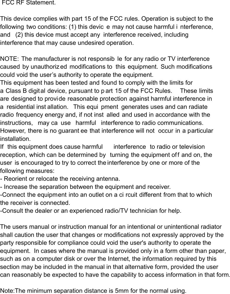  FCC RF Statement. This device complies with part 15 of the FCC rules. Operation is subject to the following two conditions: (1) this devic e may not cause harmful i nterference, and (2) this device must accept any interference received, including interference that may cause undesired operation.  NOTE: The manufacturer is not responsib le for any radio or TV interference caused by unauthoriz ed modifications to this equipment. Such modifications  could void the user&rsquo;s authority to operate the equipment. This equipment has been tested and found to comply with the limits for a Class B digital device, pursuant to p art 15 of the FCC Rules.     These limits are designed to provide reasonable protection against harmful interference in a residential inst allation.  This equi pment generates uses and can radiate radio frequency energy and, if not inst alled and used in accordance with the instructions, may ca use harmful interference to radio communications.  However, there is no guarant ee that interference will not  occur in a particular installation.   If this equipment does cause harmful interference to radio or television reception, which can be determined by  turning the equipment of f and on, the user is encouraged to try to correct the interference by one or more of the following measures:   - Reorient or relocate the receiving antenna.   - Increase the separation between the equipment and receiver.   -Connect the equipment into an outlet on a ci rcuit different from that to which the receiver is connected.   -Consult the dealer or an experienced radio/TV technician for help. The users manual or instruction manual for an intentional or unintentional radiator shall caution the user that changes or modifications not expressly approved by the party responsible for compliance could void the user's authority to operate the equipment.  In cases where the manual is provided only in a form other than paper, such as on a computer disk or over the Internet, the information required by this section may be included in the manual in that alternative form, provided the user can reasonably be expected to have the capability to access information in that form. Note:The minimum separation distance is 5mm for the normal using. 