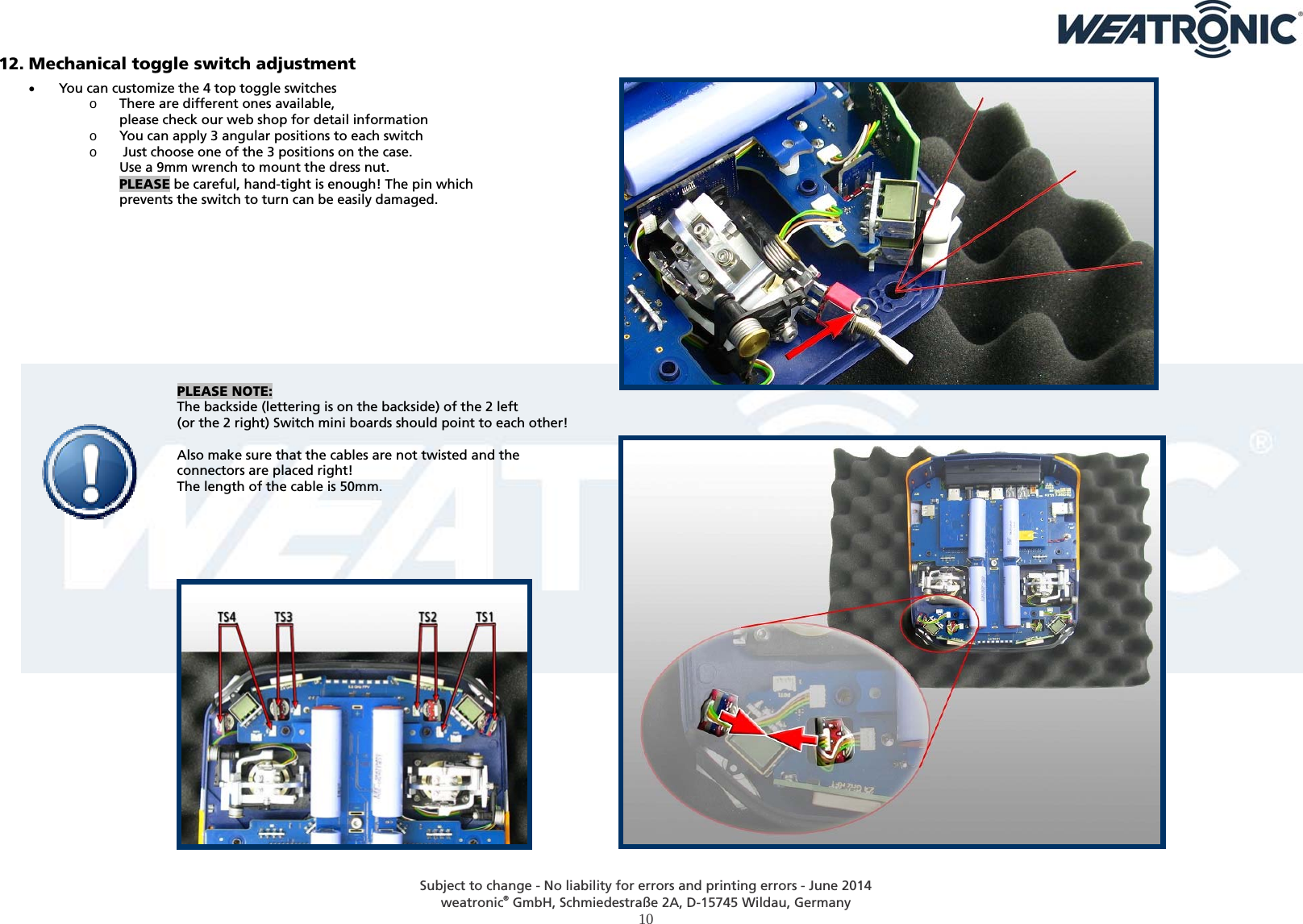  Subject to change - No liability for errors and printing errors - June 2014 weatronic® GmbH, Schmiedestraße 2A, D-15745 Wildau, Germany  10 12. Mechanical toggle switch adjustment  You can customize the 4 top toggle switches o There are different ones available,  please check our web shop for detail information o You can apply 3 angular positions to each switch o  Just choose one of the 3 positions on the case.  Use a 9mm wrench to mount the dress nut. PLEASE be careful, hand-tight is enough! The pin which prevents the switch to turn can be easily damaged.            PLEASE NOTE:  The backside (lettering is on the backside) of the 2 left  (or the 2 right) Switch mini boards should point to each other!   Also make sure that the cables are not twisted and the  connectors are placed right!  The length of the cable is 50mm.         