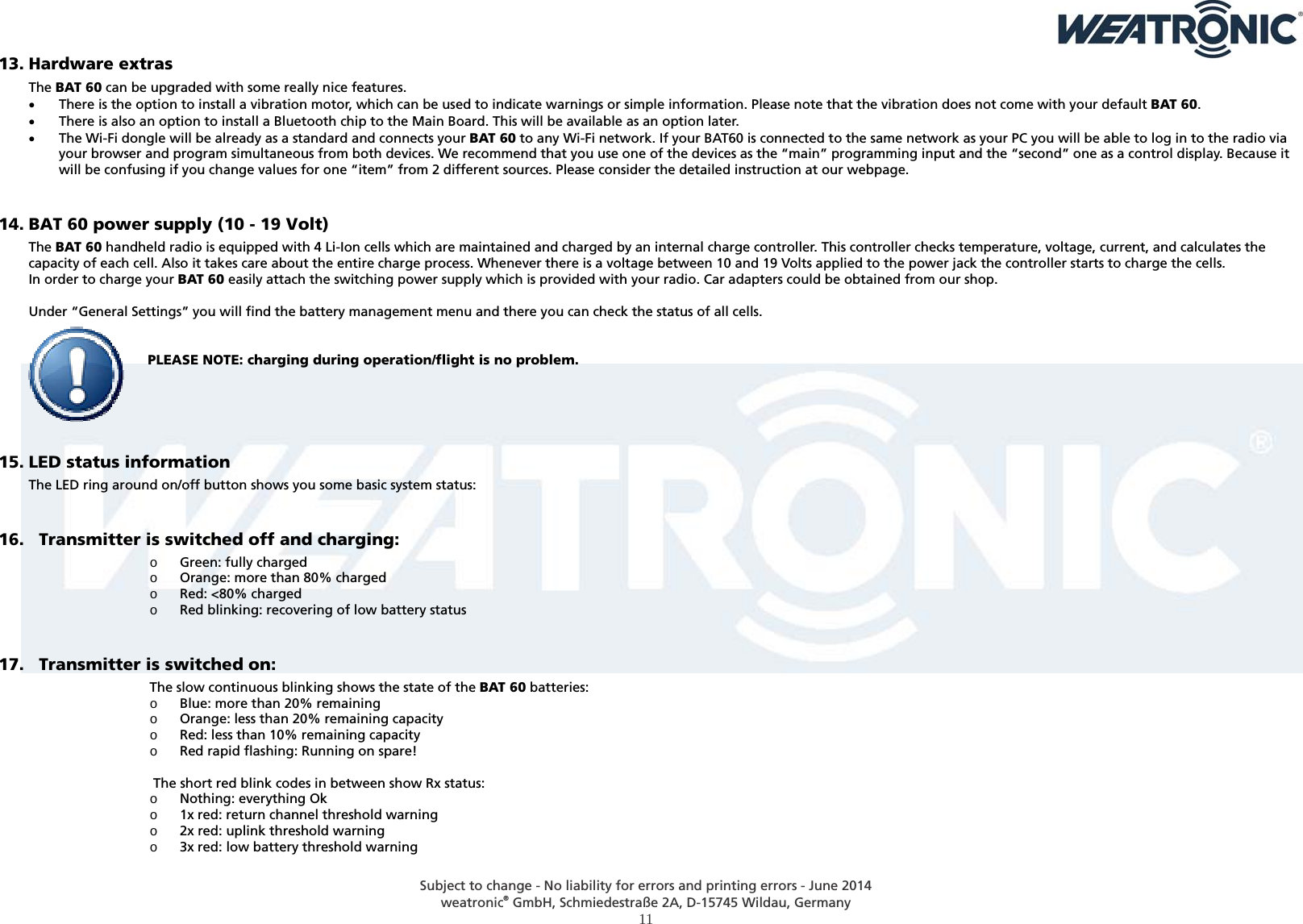  Subject to change - No liability for errors and printing errors - June 2014 weatronic® GmbH, Schmiedestraße 2A, D-15745 Wildau, Germany  11 13. Hardware extras The BAT 60 can be upgraded with some really nice features.  There is the option to install a vibration motor, which can be used to indicate warnings or simple information. Please note that the vibration does not come with your default BAT 60.  There is also an option to install a Bluetooth chip to the Main Board. This will be available as an option later.  The Wi-Fi dongle will be already as a standard and connects your BAT 60 to any Wi-Fi network. If your BAT60 is connected to the same network as your PC you will be able to log in to the radio via your browser and program simultaneous from both devices. We recommend that you use one of the devices as the “main” programming input and the “second” one as a control display. Because it will be confusing if you change values for one “item” from 2 different sources. Please consider the detailed instruction at our webpage.  14. BAT 60 power supply (10 - 19 Volt) The BAT 60 handheld radio is equipped with 4 Li-Ion cells which are maintained and charged by an internal charge controller. This controller checks temperature, voltage, current, and calculates the capacity of each cell. Also it takes care about the entire charge process. Whenever there is a voltage between 10 and 19 Volts applied to the power jack the controller starts to charge the cells.  In order to charge your BAT 60 easily attach the switching power supply which is provided with your radio. Car adapters could be obtained from our shop.   Under “General Settings” you will find the battery management menu and there you can check the status of all cells.   PLEASE NOTE: charging during operation/flight is no problem.      15. LED status information  The LED ring around on/off button shows you some basic system status:  16.   Transmitter is switched off and charging: o Green: fully charged o Orange: more than 80% charged o Red: &lt;80% charged o Red blinking: recovering of low battery status  17.   Transmitter is switched on: The slow continuous blinking shows the state of the BAT 60 batteries: o Blue: more than 20% remaining o Orange: less than 20% remaining capacity o Red: less than 10% remaining capacity o Red rapid flashing: Running on spare!   The short red blink codes in between show Rx status: o Nothing: everything Ok o 1x red: return channel threshold warning o 2x red: uplink threshold warning o 3x red: low battery threshold warning  