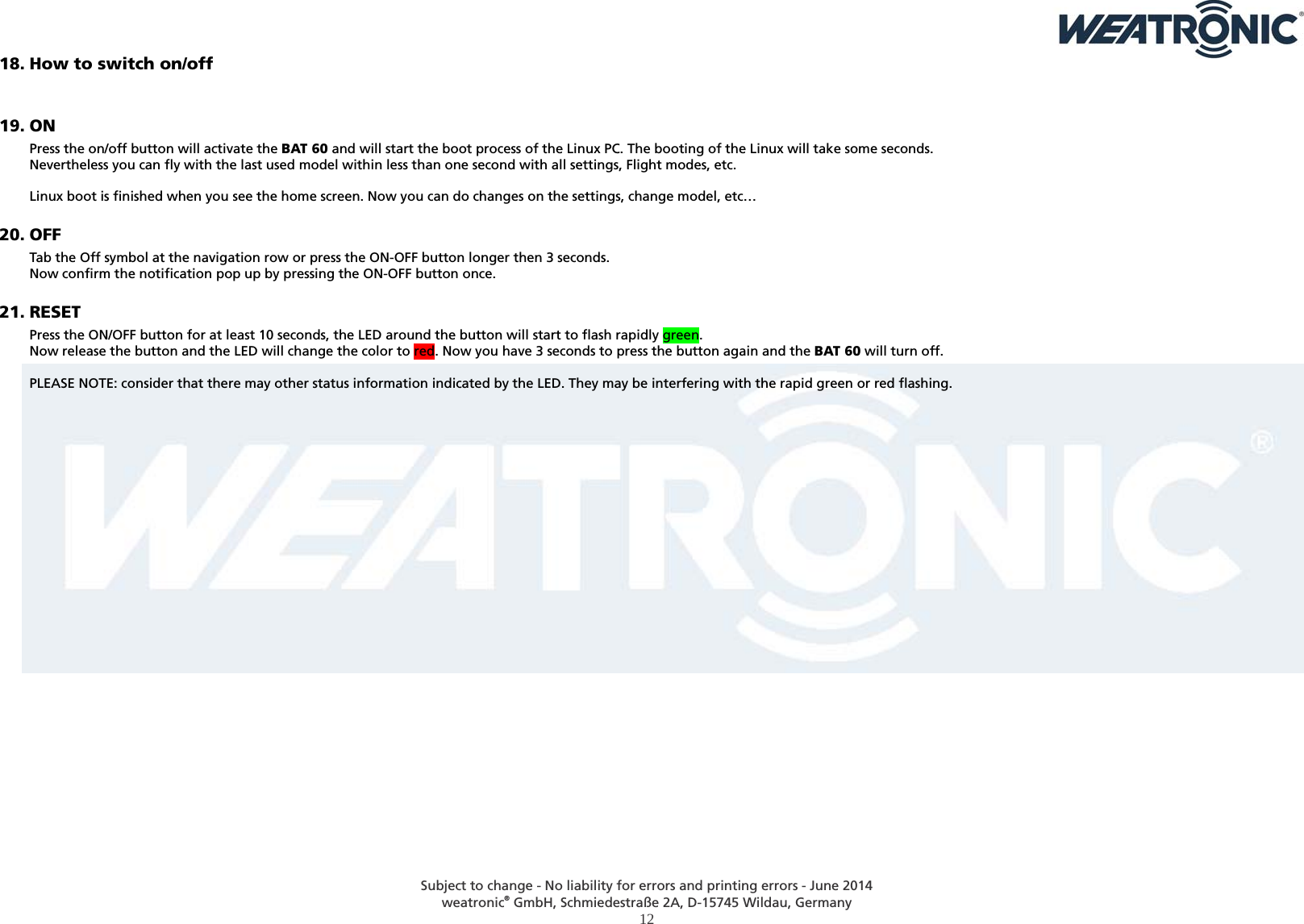  Subject to change - No liability for errors and printing errors - June 2014 weatronic® GmbH, Schmiedestraße 2A, D-15745 Wildau, Germany  12 18. How to switch on/off   19. ON Press the on/off button will activate the BAT 60 and will start the boot process of the Linux PC. The booting of the Linux will take some seconds.  Nevertheless you can fly with the last used model within less than one second with all settings, Flight modes, etc.  Linux boot is finished when you see the home screen. Now you can do changes on the settings, change model, etc… 20. OFF Tab the Off symbol at the navigation row or press the ON-OFF button longer then 3 seconds.  Now confirm the notification pop up by pressing the ON-OFF button once. 21. RESET Press the ON/OFF button for at least 10 seconds, the LED around the button will start to flash rapidly green. Now release the button and the LED will change the color to red. Now you have 3 seconds to press the button again and the BAT 60 will turn off.  PLEASE NOTE: consider that there may other status information indicated by the LED. They may be interfering with the rapid green or red flashing.  