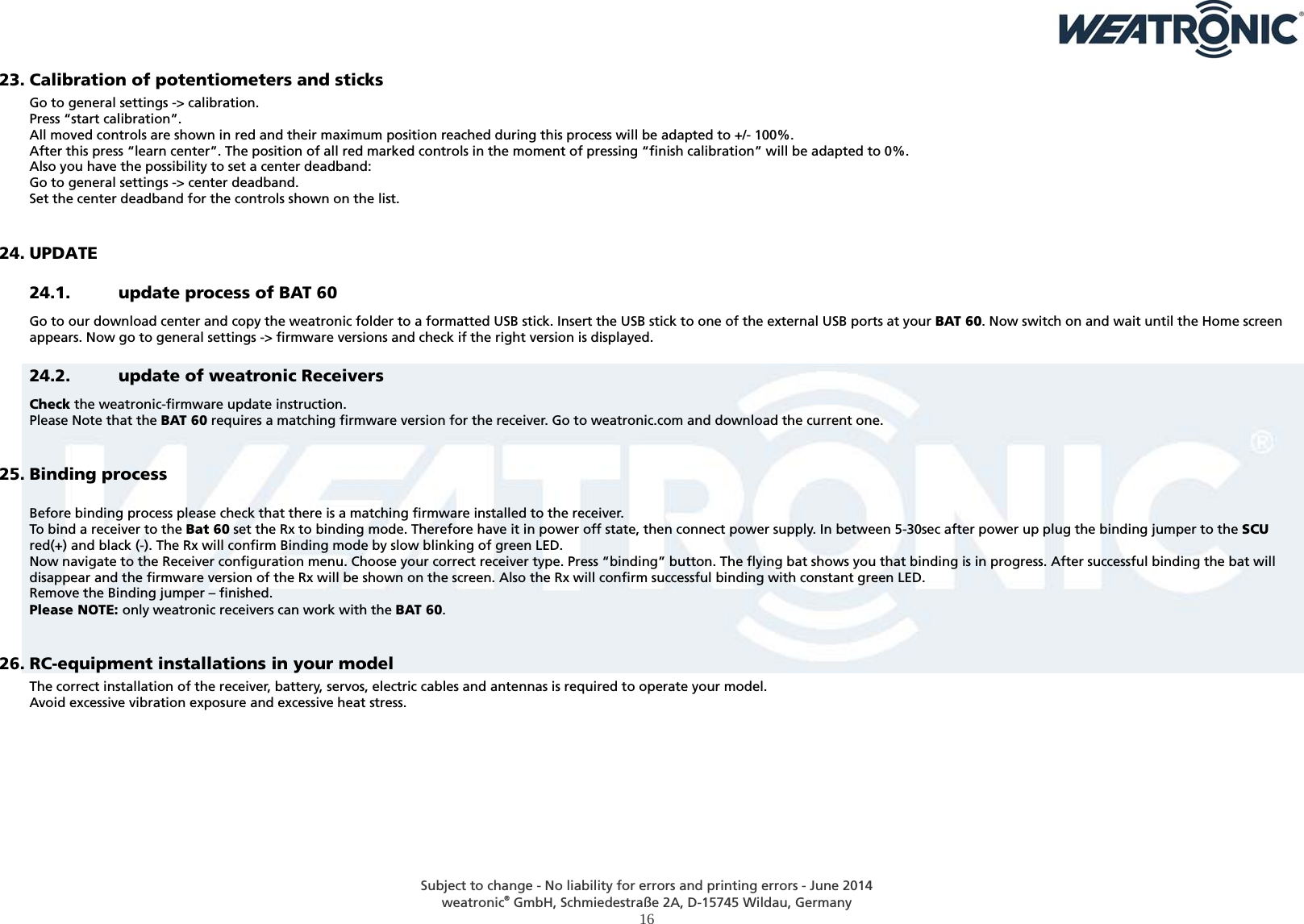  Subject to change - No liability for errors and printing errors - June 2014 weatronic® GmbH, Schmiedestraße 2A, D-15745 Wildau, Germany  16  23. Calibration of potentiometers and sticks Go to general settings -&gt; calibration. Press “start calibration”. All moved controls are shown in red and their maximum position reached during this process will be adapted to +/- 100%. After this press “learn center”. The position of all red marked controls in the moment of pressing “finish calibration” will be adapted to 0%. Also you have the possibility to set a center deadband: Go to general settings -&gt; center deadband. Set the center deadband for the controls shown on the list.  24. UPDATE 24.1. update process of BAT 60 Go to our download center and copy the weatronic folder to a formatted USB stick. Insert the USB stick to one of the external USB ports at your BAT 60. Now switch on and wait until the Home screen appears. Now go to general settings -&gt; firmware versions and check if the right version is displayed.  24.2. update of weatronic Receivers Check the weatronic-firmware update instruction.  Please Note that the BAT 60 requires a matching firmware version for the receiver. Go to weatronic.com and download the current one.  25. Binding process  Before binding process please check that there is a matching firmware installed to the receiver. To bind a receiver to the Bat 60 set the Rx to binding mode. Therefore have it in power off state, then connect power supply. In between 5-30sec after power up plug the binding jumper to the SCU red(+) and black (-). The Rx will confirm Binding mode by slow blinking of green LED. Now navigate to the Receiver configuration menu. Choose your correct receiver type. Press “binding” button. The flying bat shows you that binding is in progress. After successful binding the bat will disappear and the firmware version of the Rx will be shown on the screen. Also the Rx will confirm successful binding with constant green LED. Remove the Binding jumper – finished. Please NOTE: only weatronic receivers can work with the BAT 60.  26. RC-equipment installations in your model The correct installation of the receiver, battery, servos, electric cables and antennas is required to operate your model.  Avoid excessive vibration exposure and excessive heat stress.  
