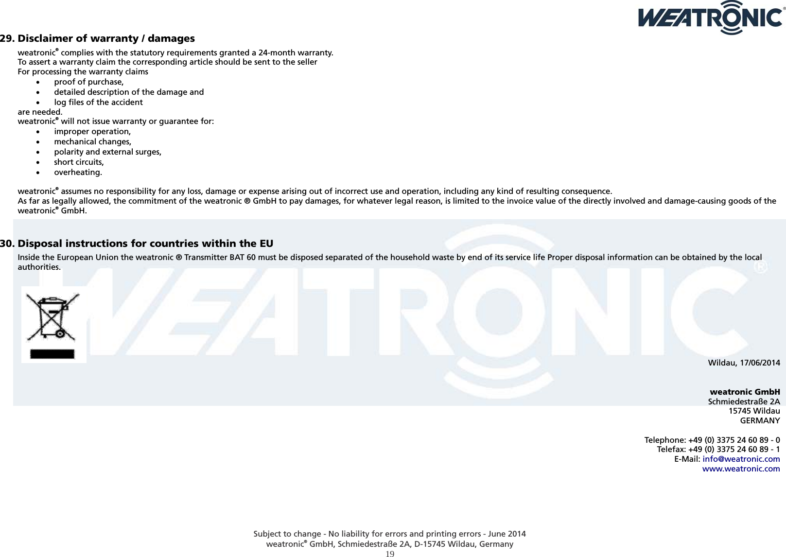  Subject to change - No liability for errors and printing errors - June 2014 weatronic® GmbH, Schmiedestraße 2A, D-15745 Wildau, Germany  19 29. Disclaimer of warranty / damages weatronic® complies with the statutory requirements granted a 24-month warranty. To assert a warranty claim the corresponding article should be sent to the seller For processing the warranty claims  proof of purchase,  detailed description of the damage and  log files of the accident are needed. weatronic® will not issue warranty or guarantee for:  improper operation,  mechanical changes,  polarity and external surges,  short circuits,  overheating.  weatronic® assumes no responsibility for any loss, damage or expense arising out of incorrect use and operation, including any kind of resulting consequence.  As far as legally allowed, the commitment of the weatronic ® GmbH to pay damages, for whatever legal reason, is limited to the invoice value of the directly involved and damage-causing goods of the weatronic® GmbH.  30. Disposal instructions for countries within the EU Inside the European Union the weatronic ® Transmitter BAT 60 must be disposed separated of the household waste by end of its service life Proper disposal information can be obtained by the local authorities.          Wildau, 17/06/2014   weatronic GmbH Schmiedestraße 2A 15745 Wildau GERMANY  Telephone: +49 (0) 3375 24 60 89 - 0 Telefax: +49 (0) 3375 24 60 89 - 1 E-Mail: info@weatronic.com www.weatronic.com  