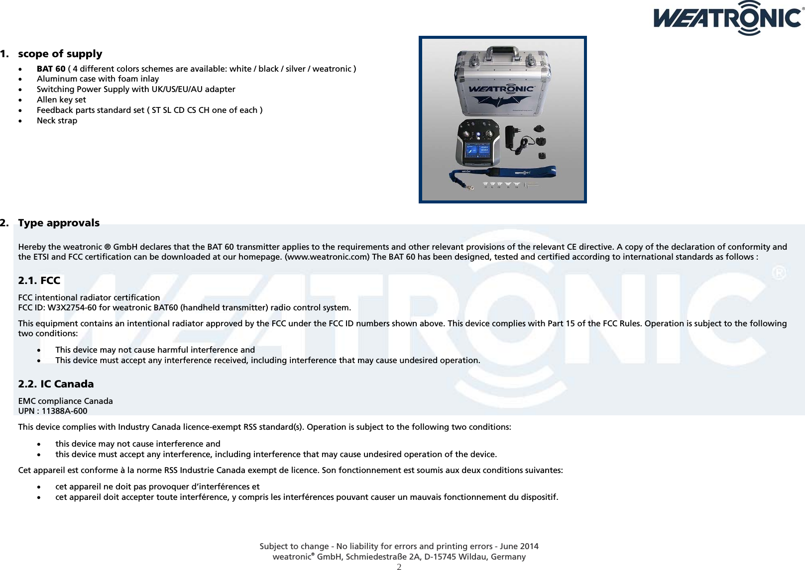  Subject to change - No liability for errors and printing errors - June 2014 weatronic® GmbH, Schmiedestraße 2A, D-15745 Wildau, Germany  2 1. scope of supply   BAT 60 ( 4 different colors schemes are available: white / black / silver / weatronic )  Aluminum case with foam inlay  Switching Power Supply with UK/US/EU/AU adapter  Allen key set  Feedback parts standard set ( ST SL CD CS CH one of each )  Neck strap         2. Type approvals  Hereby the weatronic ® GmbH declares that the BAT 60 transmitter applies to the requirements and other relevant provisions of the relevant CE directive. A copy of the declaration of conformity and the ETSI and FCC certification can be downloaded at our homepage. (www.weatronic.com) The BAT 60 has been designed, tested and certified according to international standards as follows : 2.1. FCC FCC intentional radiator certification FCC ID: W3X2754-60 for weatronic BAT60 (handheld transmitter) radio control system. This equipment contains an intentional radiator approved by the FCC under the FCC ID numbers shown above. This device complies with Part 15 of the FCC Rules. Operation is subject to the following two conditions:  This device may not cause harmful interference and  This device must accept any interference received, including interference that may cause undesired operation. 2.2. IC Canada EMC compliance Canada UPN : 11388A-600  This device complies with Industry Canada licence-exempt RSS standard(s). Operation is subject to the following two conditions:  this device may not cause interference and  this device must accept any interference, including interference that may cause undesired operation of the device. Cet appareil est conforme à la norme RSS Industrie Canada exempt de licence. Son fonctionnement est soumis aux deux conditions suivantes:  cet appareil ne doit pas provoquer d’interférences et  cet appareil doit accepter toute interférence, y compris les interférences pouvant causer un mauvais fonctionnement du dispositif. 