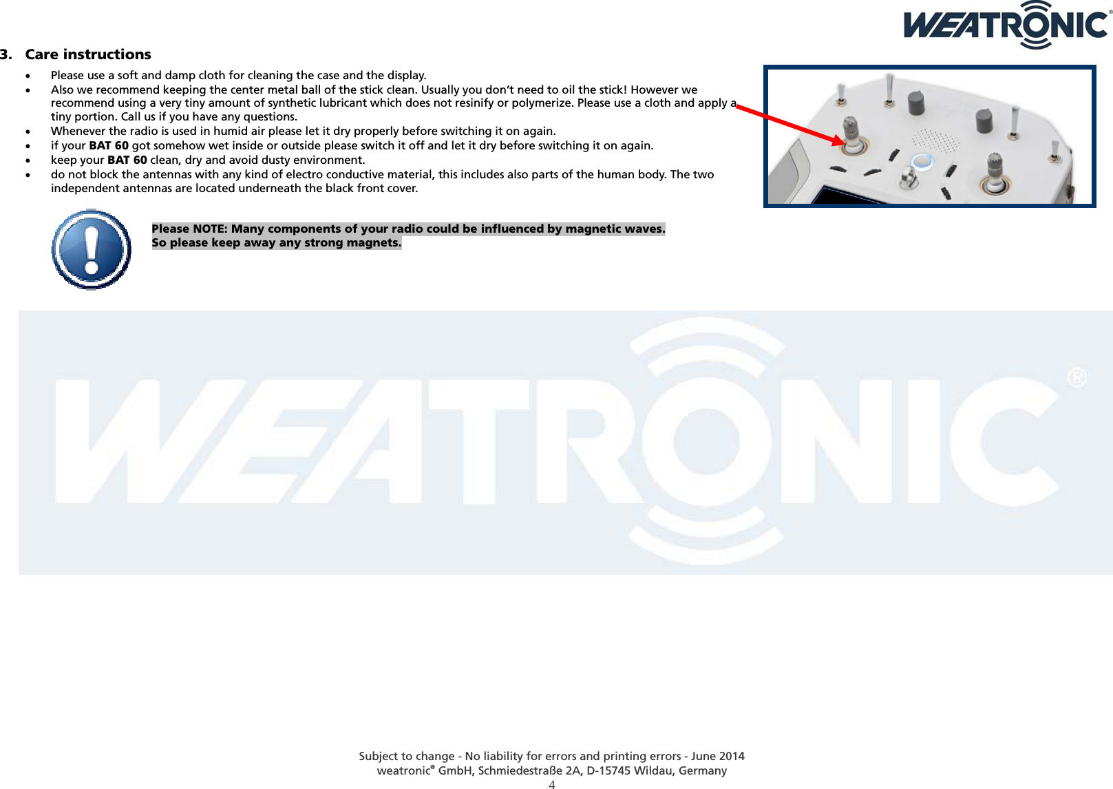  Subject to change - No liability for errors and printing errors - June 2014 weatronic® GmbH, Schmiedestraße 2A, D-15745 Wildau, Germany  4 3. Care instructions  Please use a soft and damp cloth for cleaning the case and the display.   Also we recommend keeping the center metal ball of the stick clean. Usually you don’t need to oil the stick! However we recommend using a very tiny amount of synthetic lubricant which does not resinify or polymerize. Please use a cloth and apply a tiny portion. Call us if you have any questions.  Whenever the radio is used in humid air please let it dry properly before switching it on again.  if your BAT 60 got somehow wet inside or outside please switch it off and let it dry before switching it on again.  keep your BAT 60 clean, dry and avoid dusty environment.  do not block the antennas with any kind of electro conductive material, this includes also parts of the human body. The two independent antennas are located underneath the black front cover.   Please NOTE: Many components of your radio could be influenced by magnetic waves. So please keep away any strong magnets.    