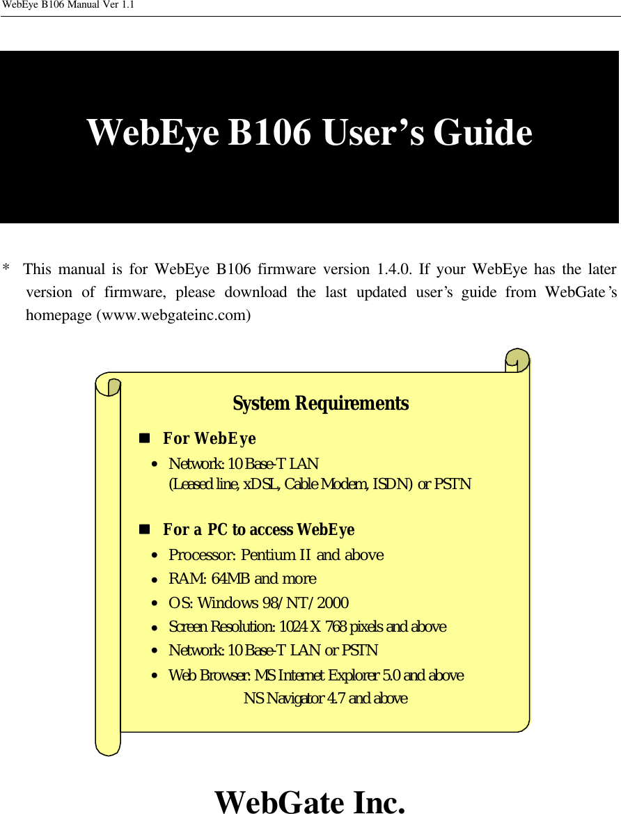 WebEye B106 Manual Ver 1.1   WebEye B106 User’s Guide   *  This manual is for WebEye B106 firmware version 1.4.0. If your WebEye has the later version of firmware, please download the last updated user’s guide from WebGate’s homepage (www.webgateinc.com)                          WebGate Inc. System Requirements nn   For WebEye • Network: 10 Base-T LAN (Leased line, xDSL, Cable Modem, ISDN) or PSTN  nn   For a PC to access WebEye • Processor: Pentium II and above • RAM: 64MB and more • OS: Windows 98/NT/2000 • Screen Resolution: 1024 X 768 pixels and above • Network: 10 Base-T LAN or PSTN • Web Browser: MS Internet Explorer 5.0 and above NS Navigator 4.7 and above 