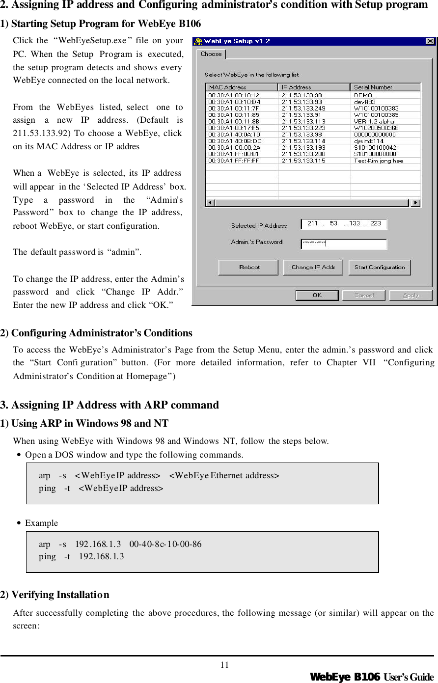   WebEye B106WebEye B106 User’s Guide 11 2. Assigning IP address and Configuring administrator’s condition with Setup program 1) Starting Setup Program for WebEye B106 Click the  “WebEyeSetup.exe ” file on your PC. When the Setup  Program is  executed, the setup program detects and shows every WebEye connected on the local network.  From the WebEyes listed, select  one  to assign  a new IP address. (Default is 211.53.133.92) To choose a WebEye, click on its MAC Address or IP  addres  When a  WebEye is selected, its IP address will appear  in the ‘Selected IP Address’ box. Type a password in the “Admin’s Password” box to  change the IP address, reboot WebEye, or start configuration.    The default password is “admin”.  To change the IP address, enter the Admin’s password and click “Change IP Addr.” Enter the new IP address and click “OK.”  2) Configuring Administrator’s Conditions To access the WebEye’s Administrator’s Page from the Setup Menu, enter the admin.’s password and click the “Start Confi guration” button.  (For more detailed information, refer to Chapter VII  “Configuring Administrator’s Condition at Homepage”)  3. Assigning IP Address with ARP command 1) Using ARP in Windows 98 and NT When using WebEye with Windows 98 and Windows  NT, follow  the steps below. • Open a DOS window and type the following commands. arp   -s  &lt;WebEye IP address&gt;   &lt;WebEye Ethernet address&gt;   ping   -t  &lt;WebEye IP address&gt;  • Example arp   -s    192 .168.1.3   00-40-8c-10-00-86   ping   -t    192.168.1.3    2) Verifying Installation After successfully completing the above procedures, the following message (or similar) will appear on the screen:    