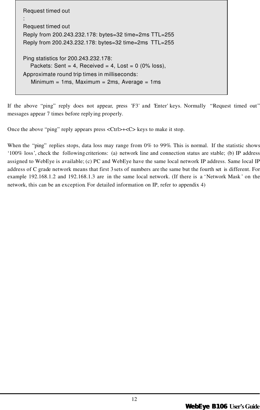   WebEye B106WebEye B106 User’s Guide 12 Request timed out : Request timed out Reply from 200.243.232.178: bytes=32 time=2ms TTL=255 Reply from 200.243.232.178: bytes=32 time=2ms  TTL=255  Ping statistics for 200.243.232.178:     Packets: Sent = 4, Received = 4, Lost = 0 (0% loss), Approximate round trip times in milliseconds:     Minimum = 1ms, Maximum = 2ms, Average = 1ms  If the above “ping” reply does not appear, press  &apos;F3&apos; and &apos;Enter&apos; keys. Normally  “Request timed out” messages appear 7 times before replying properly.    Once the above “ping” reply appears press &lt;Ctrl&gt;+&lt;C&gt; keys to make it stop.  When the  “ping”  replies stops, data loss may range from 0% to 99%. This is normal.  If the statistic shows ‘100% loss’, check the  following criterions:  (a)  network line and connection status are stable; (b) IP address assigned to WebEye is available; (c) PC and WebEye have the same local network IP address. Same local IP address of C grade network means that first 3 sets of numbers are the same but the fourth set  is different. For example 192.168.1.2 and 192.168.1.3 are  in the same local network. (If there is  a ‘Network Mask ’ on the network, this can be an exception. For detailed information on IP, refer to appendix 4) 