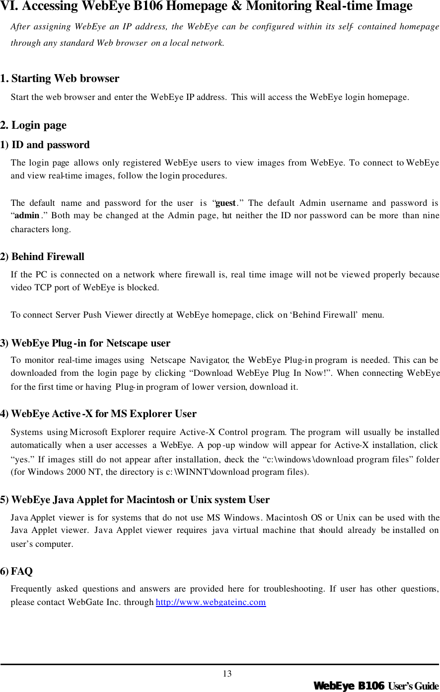   WebEye B106WebEye B106 User’s Guide 13 VI. Accessing WebEye B106 Homepage &amp; Monitoring Real-time Image After assigning WebEye an IP address, the WebEye can be configured within its self- contained homepage through any standard Web browser on a local network.    1. Starting Web browser   Start the web browser and enter the WebEye IP address.  This will access the WebEye login homepage.  2. Login page 1) ID and password The login page  allows only registered WebEye users to view images from WebEye. To connect to WebEye and view real-time images, follow the login procedures.    The default  name and password for the user  is “guest.” The default Admin username and password is “admin .” Both may be changed at the Admin page, but  neither the ID nor password can be more than nine characters long.    2) Behind Firewall If the PC is connected on a network where firewall is, real time image will not be viewed properly because video TCP port of WebEye is blocked.    To  connect Server Push Viewer directly at WebEye homepage, click  on ‘Behind Firewall’ menu.    3) WebEye Plug-in for Netscape user To  monitor real-time images using  Netscape Navigator, the WebEye Plug-in program  is needed. This can be downloaded from the login page by clicking “Download WebEye Plug In Now!”. When connecting WebEye for the first time or having  Plug-in program of lower version, download it.    4) WebEye Active-X for MS Explorer User Systems using Microsoft Explorer require Active-X Control program. The program  will usually be installed automatically when a user accesses  a WebEye. A pop -up window will appear for Active-X installation, click “yes.” If images still do not appear after installation, check the “c:\windows \download program files” folder (for Windows 2000 NT, the directory is c: \WINNT\download program files).    5) WebEye Java Applet for Macintosh or Unix system User Java Applet viewer is for systems that do not use MS Windows. Macintosh OS or Unix can be used with the Java Applet viewer.  Java Applet viewer  requires  java virtual machine that should already be installed on user’s computer.  6) FAQ  Frequently asked questions and answers are provided here for troubleshooting. If user has other questions, please contact WebGate Inc. through http://www.webgateinc.com  