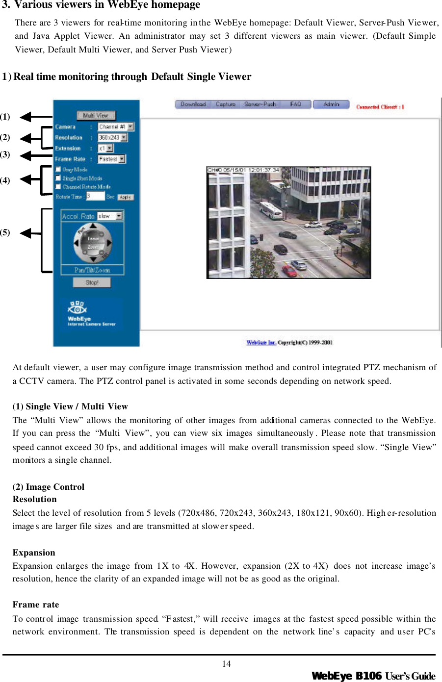   WebEye B106WebEye B106 User’s Guide 14 3. Various viewers in WebEye homepage There are 3 viewers for  real-time monitoring in the WebEye homepage: Default Viewer, Server-Push Viewer, and Java Applet Viewer. An administrator may set 3 different viewers as main viewer. (Default Simple Viewer, Default Multi Viewer, and Server Push Viewer)    1) Real time monitoring through Default Single Viewer  At default viewer, a user may configure image transmission method and control integrated PTZ mechanism of a CCTV camera. The PTZ control panel is activated in some seconds depending on network speed.    (1) Single View / Multi View The “Multi View” allows the monitoring of other images from additional cameras connected to the WebEye. If you can press the  “Multi View”, you can view six images simultaneously . Please note that transmission speed cannot exceed 30 fps, and additional images will make  overall transmission speed slow. “Single View” monitors a single channel.    (2) Image Control Resolution Select the level of resolution from 5 levels (720x486, 720x243, 360x243, 180x121, 90x60). High er-resolution image s are larger file sizes  and are  transmitted at slower speed.  Expansion   Expansion enlarges the image from  1X to 4X. However, expansion (2X to 4X)  does not increase image’s resolution, hence the clarity of an expanded image will not be as good as the original.  Frame rate  To control  image  transmission speed. “F astest,” will receive  images at the fastest speed possible within the network environment. The transmission  speed is dependent on the network line’s capacity and user PC’s (1) (2) (3) (4) (5) 