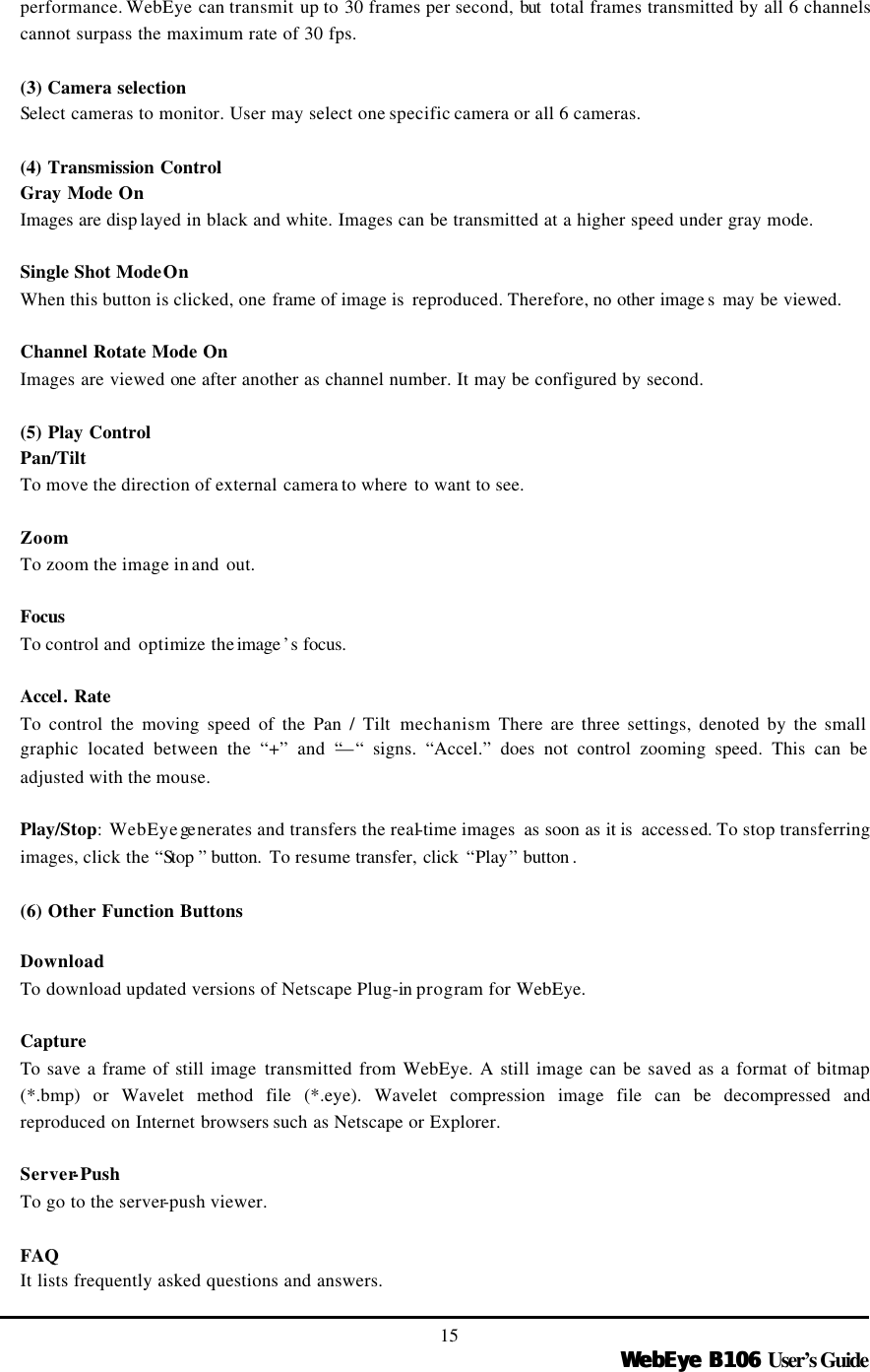   WebEye B106WebEye B106 User’s Guide 15 performance. WebEye can transmit up to 30 frames per second, but  total frames transmitted by all 6 channels cannot surpass the maximum rate of 30 fps.  (3) Camera selection Select cameras to monitor. User may select one specific camera or all 6 cameras.    (4) Transmission Control  Gray Mode On Images are disp layed in black and white. Images can be transmitted at a higher speed under gray mode.  Single Shot ModeOn When this button is clicked, one frame of image is  reproduced. Therefore, no other image s may be viewed.    Channel Rotate Mode On Images are viewed one after another as channel number. It may be configured by second.    (5) Play Control Pan/Tilt To move the direction of external camera to where to want to see.  Zoom To zoom the image in and out.  Focus To control and  optimize the image ’s focus.  Accel. Rate To control the moving speed of the Pan / Tilt mechanism. There are three settings, denoted by the small graphic located between the “+” and “—“ signs. “Accel.” does not control zooming speed. This can be adjusted with the mouse.    Play/Stop: WebEye ge nerates and transfers the real-time images  as soon as it is  accessed. To stop transferring images, click the “Stop ” button.  To resume transfer, click  “Play” button .  (6) Other Function Buttons  Download To  download updated versions of Netscape Plug-in program for WebEye.  Capture To save a frame of still image transmitted from WebEye. A still image can be saved as a format of bitmap (*.bmp) or Wavelet method file (*.eye). Wavelet compression image file can be decompressed and reproduced on Internet browsers such as Netscape or Explorer.    Server-Push To go to the server-push viewer.  FAQ It lists frequently asked questions and answers. 