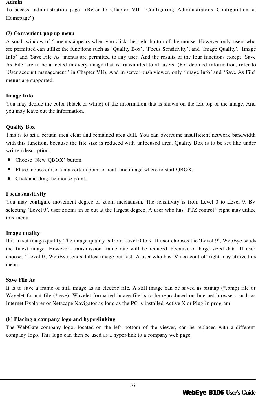   WebEye B106WebEye B106 User’s Guide 16  Admin To access  administration page .  (Refer to Chapter VII  ‘Configuring Administrator’s Configuration at Homepage’)  (7) Co nvenient pop-up menu A small window of 5 menus appears when you click the right button of the mouse. However only users who are permitted can utilize the functions such as ‘Quality Box’, ‘Focus Sensitivity’, and ‘Image Quality’. ‘Image Info’ and ‘Save File As ’ menus are permitted to any user. And the results of the four functions except ‘Save As File’ are to be affected in every image that is transmitted to all users. (For detailed information, refer to ‘User account management ’ in Chapter VII). And in server push viewer, only ‘Image Info’ and ‘Save As File’ menus are supported.  Image Info You may decide the color (black or white) of the information that is shown on the left top of the image. And you may leave out the information.    Quality Box This is to set a certain area clear and remained area dull. You can overcome insufficient network bandwidth with this function, because the file size is reduced with unfocused area. Quality Box is to be set like under written description. • Choose ‘New QBOX’ button.   • Place mouse cursor on a certain point of real time image where to start QBOX.   • Click and drag the mouse point.    Focus sensitivity You may configure movement degree of zoom mechanism. The sensitivity is from Level 0 to Level 9. By selecting ‘Level 9’, user zooms in or out at the largest degree. A user who has ‘PTZ control ’ right may utilize this menu.  Image quality It is to set image quality. The image quality is from Level 0 to 9. If user chooses the ‘Level 9’, WebEye sends the finest image. However, transmission frame rate will be reduced  because of large sized data. If user chooses ‘Level 0’, WebEye sends dullest image but fast. A user who has ‘Video control’ right may utilize this menu.  Save File As It is to save a frame of still image as an electric file. A still image can be saved as bitmap (*.bmp) file or Wavelet format file (*.eye). Wavelet formatted image file is to be reproduced on Internet browsers such as Internet Explorer or Netscape Navigator as long as the PC is installed Active-X or Plug-in program.    (8) Placing a company logo and hyper-linking The  WebGate company logo , located on the left  bottom of the viewer, can be replaced with a different company logo. This logo can then be used as a hyper-link to a company web page.       