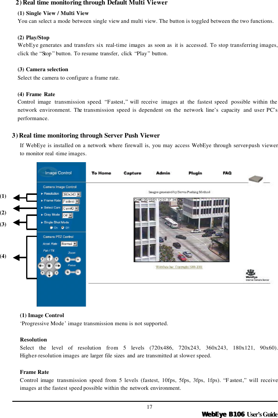  WebEye B106WebEye B106 User’s Guide 17 2) Real time monitoring through Default Multi Viewer (1) Single View / Multi View You can select a mode between single view and multi view. The button is toggled between the two functions.    (2) Play/Stop  WebEye generates and transfers six real-time images as soon as  it is accessed.  To stop transferring images, click the “Stop ” button. To resume transfer,  click  “Play” button.  (3) Camera selection Select the camera to configure a frame rate.    (4) Frame Rate   Control  image  transmission speed. “Fastest,” will receive  images at  the  fastest speed  possible within the network environment. The transmission speed is dependent on the network line’s capacity and user PC’s performance.    3) Real time monitoring through Server Push Viewer If WebEye is installed on a network where firewall is, you may access WebEye through server-push viewer to monitor real -time images.                      (1) Image Control ‘Progressive Mode’ image transmission menu is not supported.  Resolution Select  the level of resolution from 5 levels (720x486, 720x243, 360x243, 180x121, 90x60). Higher-resolution images are larger file sizes  and are transmitted at slower speed.  Frame Rate Control image  transmission speed from 5 levels (fastest, 10fps, 5fps, 3fps, 1fps). “F astest,” will receive images at the fastest speed possible within the network environment.   (1) (2) (3) (4) 