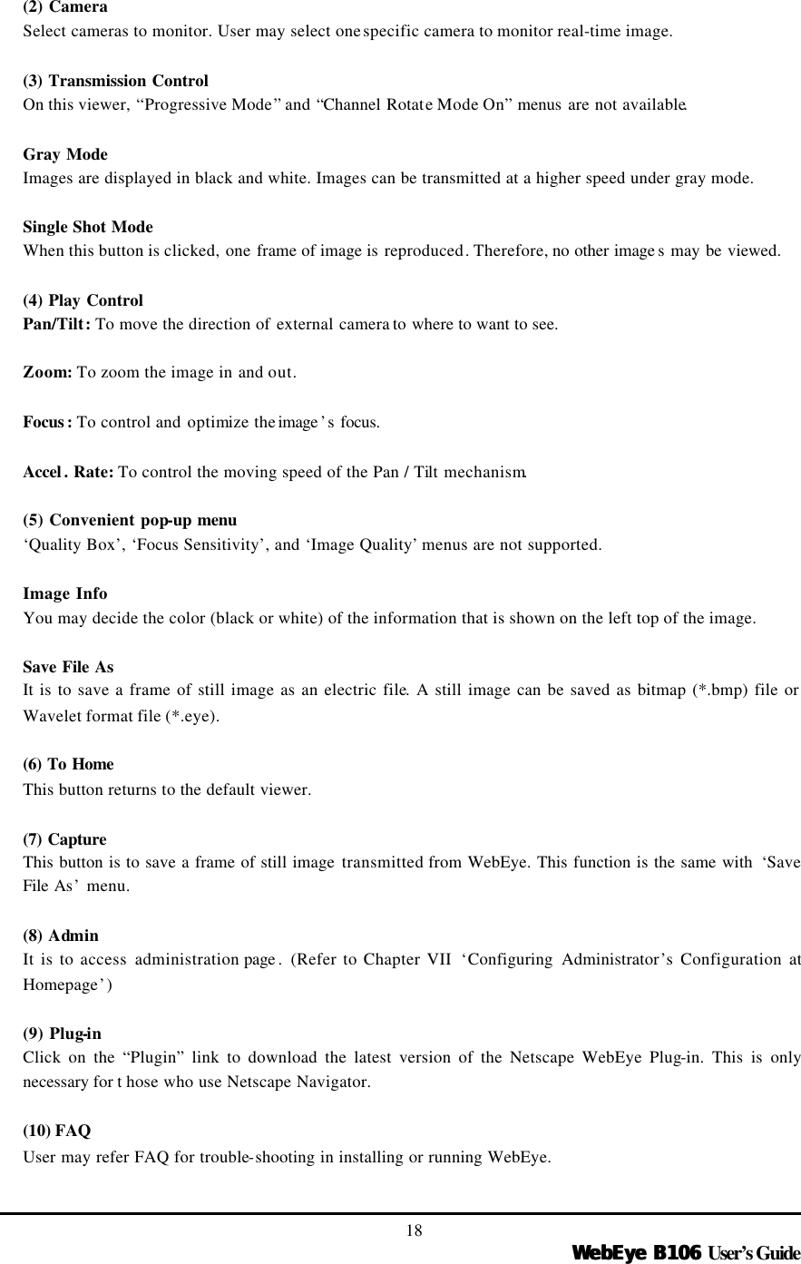   WebEye B106WebEye B106 User’s Guide 18 (2) Camera Select cameras to monitor. User may select one specific camera to monitor real-time image.  (3) Transmission Control  On this viewer, “Progressive Mode” and “Channel Rotate Mode On” menus are not available.    Gray Mode Images are displayed in black and white. Images can be transmitted at a higher speed under gray mode.  Single Shot Mode When this button is clicked, one frame of image is reproduced. Therefore, no other image s may be viewed.  (4) Play Control Pan/Tilt: To move the direction of external camera to where to want to see.  Zoom: To zoom the image in and out.  Focus : To control and optimize the image ’s focus.  Accel . Rate: To control the moving speed of the Pan / Tilt mechanism.  (5) Convenient pop-up menu ‘Quality Box’, ‘Focus Sensitivity’, and ‘Image Quality’ menus are not supported.  Image Info You may decide the color (black or white) of the information that is shown on the left top of the image.    Save File As It is to save a frame of still image as an electric file. A still image can be saved as bitmap (*.bmp) file or Wavelet format file (*.eye).    (6) To Home  This button returns to the default viewer.  (7) Capture  This button is to save a frame of still image transmitted from WebEye. This function is the same with  ‘Save File As’ menu.  (8)  Admin It is to access administration page . (Refer to Chapter VII  ‘Configuring Administrator’s Configuration at Homepage’)  (9) Plug-in Click on the “Plugin” link to download the latest version of the Netscape WebEye Plug-in. This is only necessary for t hose who use Netscape Navigator.  (10) FAQ User may refer FAQ for trouble-shooting in installing or running WebEye. 