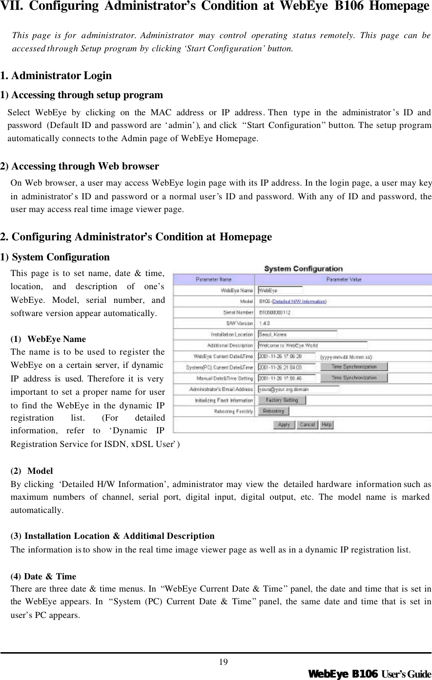   WebEye B106WebEye B106 User’s Guide 19 VII. Configuring Administrator’s Condition at WebEye B106 Homepage  This page is for  administrator. Administrator  may  control operating status remotely. This page can be accessed through Setup program by clicking ‘Start Configuration’ button.  1. Administrator Login   1) Accessing through setup program Select WebEye by clicking on the MAC address or IP address. Then  type  in the administrator ’s  ID and password  (Default ID and password are ‘admin’), and click  “Start Configuration” button. The setup program automatically connects to the Admin page of WebEye Homepage.    2) Accessing through Web browser On Web browser, a user may access WebEye login page with its IP address. In the login page, a user may key in administrator’s ID and password or a normal user’s ID and password. With any of ID and password, the user may access real time image viewer page.    2. Configuring Administrator’s Condition at Homepage 1) System Configuration This page is to set name, date &amp; time, location, and description of one’s WebEye. Model, serial number, and software version appear automatically.    (1) WebEye Name  The name is to be used to register the WebEye on a certain server, if dynamic IP address is used. Therefore it is very important to set a proper name for user to find the WebEye in the dynamic IP registration list. (For detailed information, refer to ‘Dynamic IP Registration Service for ISDN, xDSL User’)  (2) Model By clicking  ‘Detailed H/W Information’, administrator may view the  detailed hardware information such as maximum numbers of channel, serial port, digital input, digital output, etc. The model name is marked automatically.    (3) Installation Location &amp; Additional Description The information is to  show in the real time image viewer page as well as in a dynamic IP registration list.  (4) Date &amp; Time There are three date &amp; time menus. In  “WebEye Current Date &amp; Time” panel, the date and time that is set in the  WebEye appears. In  “System (PC) Current Date &amp; Time” panel, the same date and time that is set in user’s PC appears.    