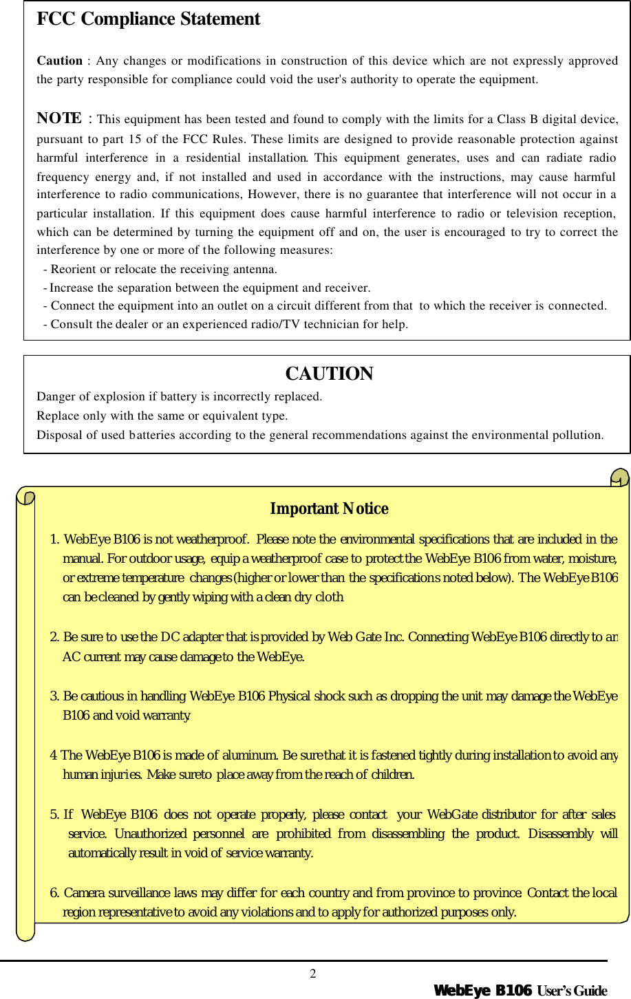   WebEye B106WebEye B106 User’s Guide 2                         Important Notice 1. WebEye B106  is not weatherproof.  Please note the environmental specifications that are included in the manual. For outdoor usage, equip a weatherproof case to protect the WebEye B106 from water, moisture, or extreme temperature changes (higher or lower than the specifications noted below). The WebEye B106 can be cleaned by gently wiping with a clean dry cloth.  2. Be sure to use the DC adapter that is provided by Web Gate Inc. Connecting WebEye B106 directly to anAC current may cause damage to the WebEye.  3. Be cautious in handling WebEye B106  Physical shock such as dropping the unit may damage the WebEye B106  and void warranty.  4 The WebEye B106 is made of aluminum. Be sure that it is fastened tightly during installation to avoid any human injuries. Make sure to place away from the reach of children.  5. If  WebEye B106  does not operate properly, please contact  your WebGate distributor for after sales service.  Unauthorized personnel are prohibited from disassembling the product. Disassembly will automatically result in void of service warranty.  6. Camera surveillance laws may differ for each country and from province to province. Contact the local region representative to avoid any violations and to apply for authorized purposes only. FCC Compliance Statement  Caution : Any changes or modifications in construction of this device which are not expressly approved the party responsible for compliance could void the user&apos;s authority to operate the equipment.  NOTE  : This equipment has been tested and found to comply with the limits for a Class B digital device, pursuant to part 15 of the FCC Rules. These limits are designed to provide reasonable protection against harmful interference in a residential installation. This equipment generates, uses and can radiate radio frequency energy and, if not installed and used in accordance with the instructions, may cause harmful interference to radio communications, However, there is no guarantee that interference will not occur in a particular installation. If this equipment does cause harmful interference to radio or television reception, which can be determined by turning the equipment off and on, the user is encouraged to try to correct the interference by one or more of the following measures:  - Reorient or relocate the receiving antenna.  - Increase the separation between the equipment and receiver.  - Connect the equipment into an outlet on a circuit different from that  to which the receiver is connected.  - Consult the dealer or an experienced radio/TV technician for help. CAUTION Danger of explosion if battery is incorrectly replaced. Replace only with the same or equivalent type. Disposal of used batteries according to the general recommendations against the environmental pollution. 