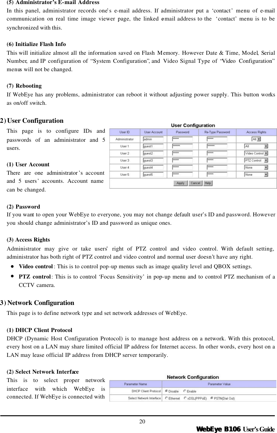   WebEye B106WebEye B106 User’s Guide 20 (5) Administrator’s E-mail Address In this panel, administrator records one’s e-mail address. If administrator put a ‘contact’ menu of e-mail communication on real time image viewer page, the linked e-mail address to the  ‘contact’ menu is to be synchronized with this.    (6) Initialize Flash Info This will initialize almost all the information saved on Flash Memory.  However Date &amp; Time, Model, Serial Number,  and IP configuration of “System Configuration”, and  Video Signal Type of “Video  Configuration” menus will not be changed.    (7) Rebooting   If WebEye has any problems, administrator can reboot it without adjusting power supply. This button works as on/off switch.    2) User Configuration This page is to configure IDs and passwords of an administrator and 5 users.    (1) User Account There are one administrator ’s account and 5 users’ accounts. Account name can be changed.  (2) Password If you want to open your WebEye to everyone, you may not change default user’s ID and password. However you should change administrator’s ID and password as unique ones.    (3) Access Rights Administrator may give or take users’ right of PTZ control and video control. With default setting, administrator has both right of PTZ control and video control and normal user doesn’t have any right.   • Video control : This is to control pop-up menus such as image quality level and QBOX settings.   • PTZ control: This is to control ‘Focus Sensitivity’ in pop-up menu and to control PTZ mechanism of a CCTV camera.  3) Network Configuration This page is to define network type and set network addresses of WebEye.  (1) DHCP Client Protocol  DHCP (Dynamic Host Configuration Protocol) is to manage host address on a network. With this protocol, every host on a LAN may share limited official IP address for Internet access. In other words, every host on a LAN may lease official IP address from DHCP server temporarily.    (2) Select Network Interface This is to select proper network interface with which WebEye is connected. If WebEye is connected with 