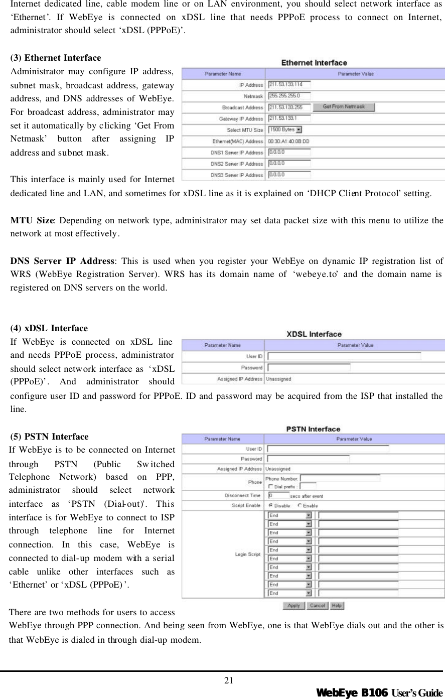   WebEye B106WebEye B106 User’s Guide 21 Internet dedicated line, cable modem line or on LAN environment, you should select network interface as ‘Ethernet’. If WebEye is connected on xDSL line that needs PPPoE process to connect on Internet, administrator should select ‘xDSL (PPPoE)’.    (3) Ethernet Interface Administrator may configure IP address, subnet mask, broadcast address, gateway address, and DNS addresses of WebEye. For broadcast address, administrator may set it automatically by clicking ‘Get From Netmask’ button after assigning IP address and subnet mask.    This interface is mainly used for Internet dedicated line and LAN, and sometimes for xDSL line as it is explained on ‘DHCP Client Protocol’ setting.  MTU Size: Depending on network type, administrator may set data packet size with this menu to utilize the network at most effectively.  DNS Server IP Address: This is used when you register your WebEye on dynamic IP registration list of WRS (WebEye Registration Server). WRS has its domain name of  ‘webeye.to’ and the domain name is registered on DNS servers on the world.     (4) xDSL Interface If WebEye is connected on xDSL line and needs PPPoE process, administrator should select network interface as  ‘xDSL (PPPoE)’. And administrator should configure user ID and password for PPPoE. ID and password may be acquired from the ISP that installed the line.    (5) PSTN Interface If WebEye is to be connected on Internet through PSTN (Public Sw itched Telephone Network) based on PPP, administrator should select network interface as ‘PSTN (Dial-out)’. This interface is for WebEye to connect to ISP through telephone line for Internet connection. In this case, WebEye is connected to dial-up modem with a serial cable unlike other interfaces such as ‘Ethernet’ or ‘xDSL (PPPoE) ’.    There are two methods for users to access WebEye through PPP connection. And being seen from WebEye, one is that WebEye dials out and the other is that WebEye is dialed in through dial-up modem.  