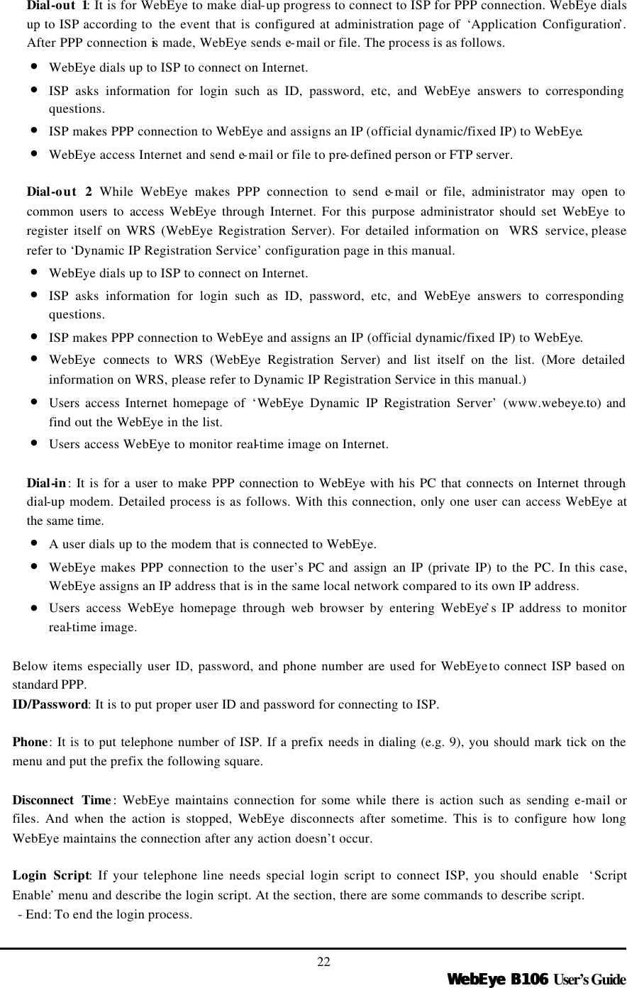   WebEye B106WebEye B106 User’s Guide 22 Dial-out 1: It is for WebEye to make dial-up progress to connect to ISP for PPP connection. WebEye dials up to ISP according to  the event that is configured at administration page of  ‘Application Configuration’. After PPP connection is made, WebEye sends e-mail or file. The process is as follows.   • WebEye dials up to ISP to connect on Internet. • ISP asks information for login such as ID, password, etc, and WebEye answers to corresponding questions. • ISP makes PPP connection to WebEye and assigns an IP (official dynamic/fixed IP) to WebEye. • WebEye access Internet and send e-mail or file to pre-defined person or FTP server.  Dial-out 2: While WebEye makes PPP connection to send e-mail or file, administrator may open to common users to access WebEye through Internet. For this purpose administrator should set WebEye to register itself on WRS (WebEye Registration Server). For detailed information on  WRS service, please refer to ‘Dynamic IP Registration Service’ configuration page in this manual.   • WebEye dials up to ISP to connect on Internet. • ISP asks information for login such as ID, password, etc, and WebEye answers to corresponding questions. • ISP makes PPP connection to WebEye and assigns an IP (official dynamic/fixed IP) to WebEye. • WebEye connects to WRS (WebEye Registration Server) and list itself on the list. (More detailed information on WRS, please refer to Dynamic IP Registration Service in this manual.) • Users access Internet homepage of ‘WebEye Dynamic IP Registration Server’ (www.webeye.to) and find out the WebEye in the list. • Users access WebEye to monitor real-time image on Internet.  Dial-in: It is for a user to make PPP connection to WebEye with his PC that connects on Internet through dial-up modem. Detailed process is as follows. With this connection, only one user can access WebEye at the same time. • A user dials up to the modem that is connected to WebEye. • WebEye makes PPP connection to the user’s PC and assign an IP (private IP) to the PC. In this case, WebEye assigns an IP address that is in the same local network compared to its own IP address. • Users access WebEye homepage through web browser by entering WebEye’s IP address to monitor real-time image.  Below items especially user ID, password, and phone number are used for WebEye to connect ISP based on standard PPP.   ID/Password: It is to put proper user ID and password for connecting to ISP.    Phone: It is to put telephone number of ISP. If a prefix needs in dialing (e.g. 9), you should mark tick on the menu and put the prefix the following square.    Disconnect Time : WebEye maintains connection for some while there is action such as sending e-mail or files. And when the action is stopped, WebEye disconnects after sometime. This is to configure how long WebEye maintains the connection after any action doesn’t occur.    Login Script: If your telephone line needs special login script to connect ISP, you should enable  ‘Script Enable’ menu and describe the login script. At the section, there are some commands to describe script.   - End: To end the login process.   