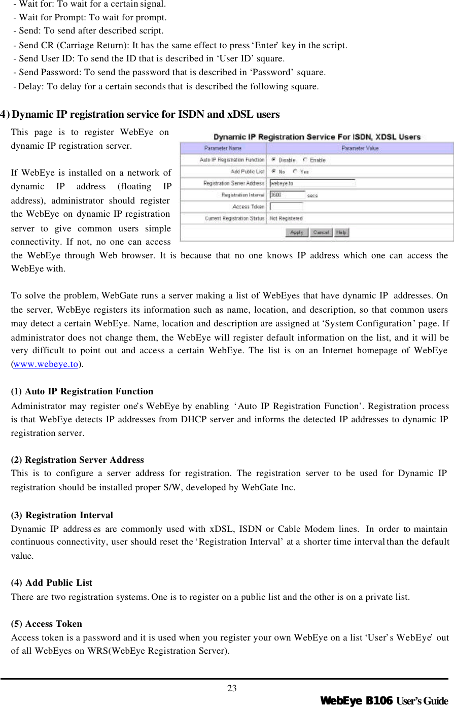   WebEye B106WebEye B106 User’s Guide 23 - Wait for: To wait for a certain signal. - Wait for Prompt: To wait for prompt. - Send: To send after described script. - Send CR (Carriage Return): It has the same effect to press ‘Enter’ key in the script. - Send User ID: To send the ID that is described in ‘User ID’ square. - Send Password: To send the password that is described in ‘Password’ square. - Delay: To delay for a certain seconds that is described the following square.  4) Dynamic IP registration service for ISDN and xDSL users  This page is to register WebEye on dynamic IP registration server.    If WebEye is installed on a network of dynamic IP address (floating IP address), administrator should register the WebEye on  dynamic IP registration server to give common users simple connectivity. If not, no one can access the WebEye through Web browser. It is because that no one knows IP address which one can access the WebEye with.    To solve the problem, WebGate runs a server making a list of WebEyes that have dynamic IP  addresses. On the server, WebEye registers its information such as name, location, and description, so that common users may detect a certain WebEye. Name, location and description are assigned at ‘System Configuration’ page. If administrator does not change them, the WebEye will register default information on the list, and it will be very difficult to point out and access a certain WebEye. The list is on an Internet homepage of WebEye (www.webeye.to).  (1) Auto IP Registration Function Administrator may register one’s WebEye by enabling  ‘Auto IP Registration Function’. Registration process is that WebEye detects IP addresses from DHCP server and informs the detected IP addresses to dynamic IP registration server.    (2) Registration Server Address This is to configure a server address for registration. The registration server to be used for Dynamic IP registration should be installed proper S/W, developed by WebGate Inc.    (3) Registration Interval Dynamic IP address es  are commonly used with xDSL, ISDN or Cable Modem lines.  In order to maintain continuous connectivity, user should reset the ‘Registration Interval’ at a shorter time interval than the default value.    (4) Add Public List There are two registration systems. One is to register on a public list and the other is on a private list.    (5) Access Token Access token is a password and it is used when you register your own WebEye on a list ‘User’s WebEye’ out of all WebEyes on WRS(WebEye Registration Server).   