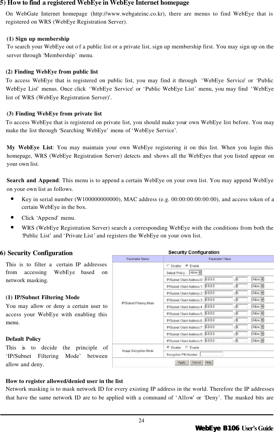   WebEye B106WebEye B106 User’s Guide 24 5) How to find a registered WebEye in WebEye Internet homepage On WebGate Internet homepage (http://www.webgateinc.co.kr), there are menus to find WebEye that is registered on WRS (WebEye Registration Server).    (1) Sign up membership To search your WebEye out o f a public list or a private list, sign up membership first. You may sign up on the server through ‘Membership’ menu.  (2) Finding WebEye from public list To access WebEye that is registered on public list, you may find it through  ‘WebEye Service’ or  ‘Public WebEye List’ menus. Once click  ‘WebEye Service’ or ‘Public WebEye List’ menu, you may find  ‘WebEye list of WRS (WebEye Registration Server)’.    (3) Finding WebEye from private list To access WebEye that is registered on private list, you should make your own WebEye list before. You may make the list through ‘Searching WebEye’ menu of ‘WebEye Service’.    My WebEye List: You may maintain your own WebEye registering it on this list. When you login this homepage, WRS (WebEye Registration Server) detects and shows all the WebEyes that you listed appear on your own list.    Search and Append: This menu is to append a certain WebEye on your own list. You may append WebEye on your own list as follows.   • Key in serial number (W100000000000), MAC address (e.g. 00:00:00:00:00:00), and access token of a certain WebEye in the box. • Click  ‘Append’ menu. • WRS (WebEye Registration Server) search a corresponding WebEye with the conditions from both the ‘Public List’ and ‘Private List’ and registers the WebEye on your own list.  6) Security Configuration   This is to filter a  certain IP addresses from accessing WebEye based on network masking.    (1) IP/Subnet Filtering Mode You may allow or deny a certain user to access your WebEye with enabling this menu.  Default Policy This is to decide the principle of ‘IP/Subnet Filtering Mode’ between allow and deny.  How to register allowed/denied user in the list Network masking is to mask network ID for every existing IP address in the world. Therefore the IP addresses that have the same network ID are to be applied with a command of ‘Allow’ or  ‘Deny’. The masked bits are 