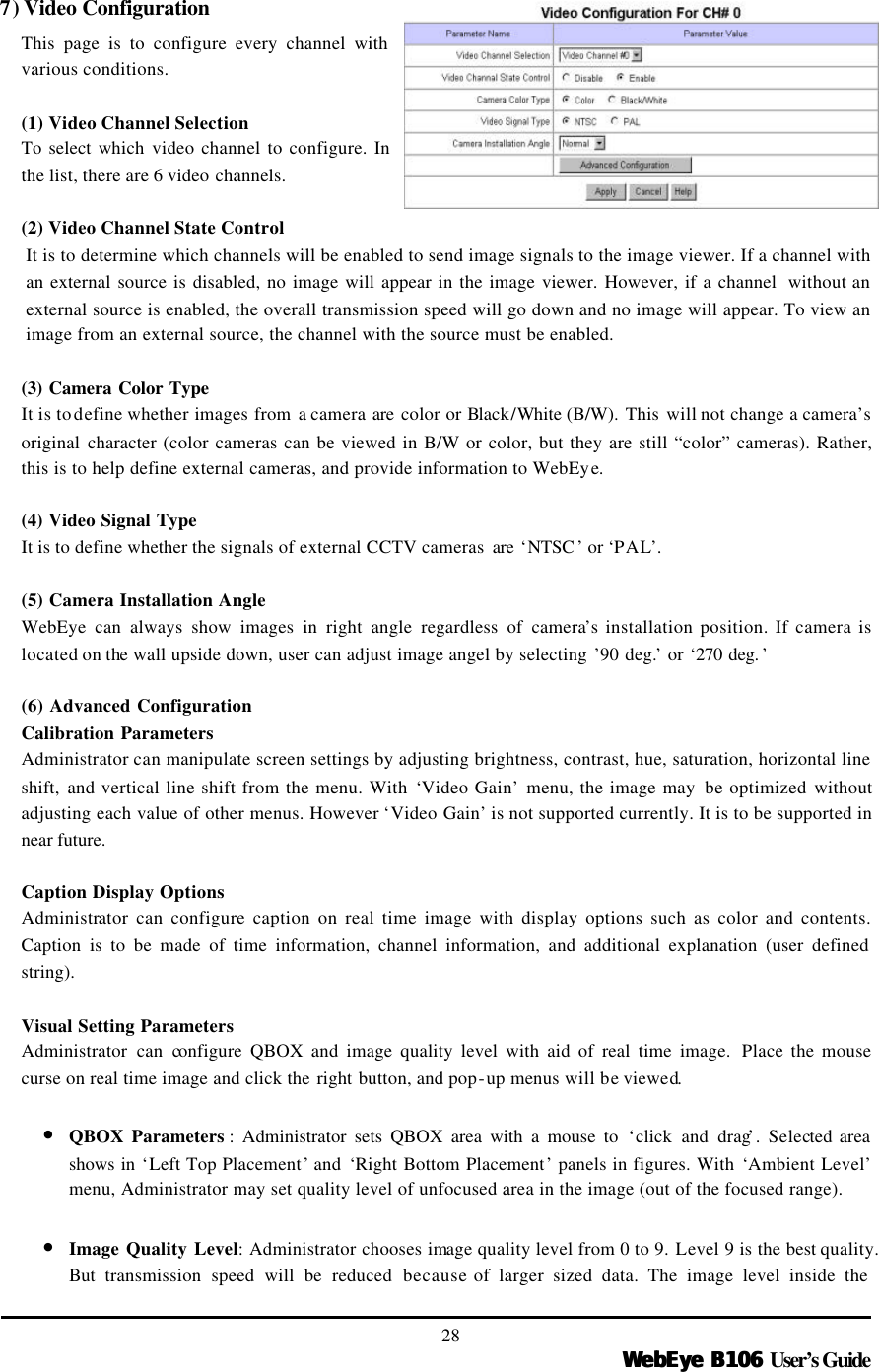   WebEye B106WebEye B106 User’s Guide 28 7) Video Configuration  This page is to configure every channel with various conditions.  (1) Video Channel Selection To select which  video channel to configure. In the list, there are 6 video channels.  (2) Video Channel State Control It is to determine which channels will be enabled to send image signals to the image viewer. If a channel with an external source is disabled, no image will appear in the image viewer. However, if a channel  without an external source is enabled, the overall transmission speed will go down and no image will appear. To view an image from an external source, the channel with the source must be enabled.    (3) Camera Color Type It is to define whether images from a camera are color or Black/White (B/W).  This  will not change a camera’s original character (color cameras can be viewed in B/W or color, but they are still “color” cameras). Rather, this is to help define external cameras, and provide information to WebEye.  (4) Video Signal Type It is to define whether the signals of external CCTV cameras  are ‘NTSC ’ or ‘PAL’.  (5) Camera Installation Angle WebEye can always show images in right angle regardless of camera’s installation position. If camera is located on the wall upside down, user can adjust image angel by selecting ’90 deg.’ or ‘270 deg. ’  (6) Advanced Configuration Calibration Parameters Administrator can manipulate screen settings by adjusting brightness, contrast, hue, saturation, horizontal line shift,  and vertical line shift from the menu. With ‘Video Gain’ menu, the image may  be optimized without adjusting each value of other menus. However ‘Video Gain’ is not supported currently. It is to be supported in near future.  Caption Display Options Administrator can configure caption on real time image with display options such as color and contents. Caption is to be made of time information, channel information, and additional explanation (user defined string).    Visual Setting Parameters Administrator  can configure QBOX and image quality level with aid of real time image.  Place the mouse curse on real time image and click the right button, and pop-up menus will be viewed.    • QBOX Parameters : Administrator sets QBOX area with a mouse to ‘click and drag’. Selected area shows in ‘Left Top Placement’ and ‘Right Bottom Placement’ panels in figures. With ‘Ambient Level’ menu, Administrator may set quality level of unfocused area in the image (out of the focused range).    • Image Quality Level: Administrator chooses image quality level from 0 to 9. Level 9 is the best quality. But transmission speed will be reduced because of larger sized data. The image level inside the 