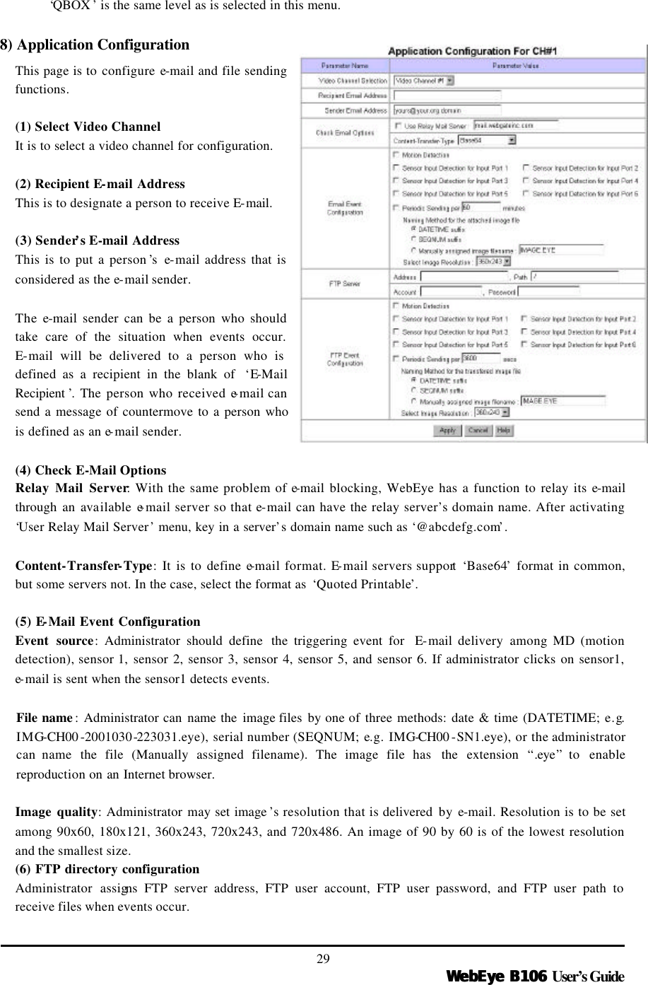   WebEye B106WebEye B106 User’s Guide 29 ‘QBOX ’ is the same level as is selected in this menu.  8) Application Configuration This page is to configure e-mail and file sending functions.  (1) Select Video Channel It is to select a video channel for configuration.    (2) Recipient E-mail Address This is to designate a person to receive E-mail.    (3) Sender’s E-mail Address This is to put a person ’s e-mail address that is considered as the e-mail sender.    The e-mail sender can be a person who should take care of the situation when events occur. E-mail will be delivered to a person who is defined as a recipient in the blank of  ‘E-Mail Recipient ’. The person who received e-mail can send a message of countermove to a person who is defined as an e-mail sender.    (4) Check E-Mail Options Relay Mail Server: With the same problem of e-mail blocking, WebEye has a function to relay its e-mail through an available e-mail server so that e-mail can have the relay server’s domain name. After activating ‘User Relay Mail Server’ menu, key in a server’s domain name such as ‘@abcdefg.com’.    Content-Transfer-Type: It is to define e-mail format. E-mail servers support ‘Base64’ format in common, but some servers not. In the case, select the format as  ‘Quoted Printable’.  (5) E-Mail Event Configuration Event source: Administrator should define  the triggering event for  E-mail  delivery  among MD (motion detection), sensor 1,  sensor 2, sensor 3, sensor 4, sensor 5, and sensor 6. If administrator clicks on sensor1, e-mail is sent when the sensor1 detects events.    File name : Administrator can name  the  image files  by one of three methods: date &amp; time (DATETIME; e.g. IMG-CH00 -2001030-223031.eye), serial number (SEQNUM; e.g. IMG-CH00 -SN1.eye), or the administrator can name  the file (Manually assigned filename). The image file has  the extension “.eye” to  enable reproduction on an  Internet browser.    Image quality: Administrator may set image ’s resolution that is delivered by e-mail. Resolution is to be set among 90x60, 180x121, 360x243, 720x243, and 720x486. An image of 90 by 60 is of the lowest resolution and the smallest size.   (6) FTP directory configuration Administrator assigns FTP server address, FTP user account, FTP user password, and FTP user path to receive files when events occur.   