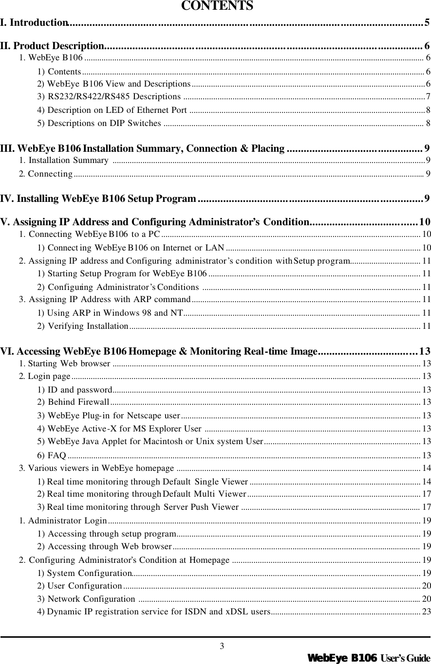   WebEye B106WebEye B106 User’s Guide 3  CONTENTS I. Introduction.............................................................................................................................5  II. Product Description................................................................................................................6 1. WebEye B106 ............................................................................................................................................................... 6 1) Contents................................................................................................................................................................ 6 2)  WebEye B106 View and Descriptions.............................................................................................................6 3) RS232/RS422/RS485 Descriptions .................................................................................................................7 4) Description on LED of Ethernet Port ..............................................................................................................8 5) Descriptions on DIP Switches .......................................................................................................................... 8  III. WebEye B106 Installation Summary, Connection &amp; Placing ................................................9 1. Installation Summary ..................................................................................................................................................9 2.  Connecting.................................................................................................................................................................... 9  IV. Installing WebEye B106 Setup Program...............................................................................9  V. Assigning IP Address and Configuring Administrator’s Condition......................................10 1. Connecting WebEye B106  to a PC......................................................................................................................... 10 1) Connect ing WebEye B106 on Internet or LAN ........................................................................................... 10 2. Assigning IP address and Configuring  administrator’s condition with Setup program................................. 11 1) Starting Setup Program for WebEye B106 ................................................................................................... 11 2) Configuring Administrator’s Conditions ...................................................................................................... 11 3. Assigning IP Address with ARP command........................................................................................................... 11 1)  Using ARP in Windows 98 and NT............................................................................................................... 11 2) Verifying Installation........................................................................................................................................ 11  VI. Accessing WebEye B106 Homepage &amp; Monitoring Real-time Image...................................13 1. Starting Web browser ................................................................................................................................................ 13 2.  Login page................................................................................................................................................................... 13 1) ID and password................................................................................................................................................ 13 2) Behind Firewall................................................................................................................................................. 13 3) WebEye Plug-in for Netscape user................................................................................................................ 13 4) WebEye Active-X for MS Explorer User ..................................................................................................... 13 5) WebEye Java Applet for Macintosh or Unix system User......................................................................... 13 6) FAQ ..................................................................................................................................................................... 13 3.  Various viewers in WebEye homepage .................................................................................................................. 14 1) Real time monitoring through Default Single Viewer ................................................................................ 14 2) Real time monitoring through Default Multi Viewer................................................................................. 17 3) Real time monitoring through Server Push Viewer .................................................................................... 17 1.  Administrator Login.................................................................................................................................................. 19 1) Accessing through setup program.................................................................................................................. 19 2) Accessing through Web browser.................................................................................................................... 19 2. Configuring Administrator’s Condition at Homepage ........................................................................................ 19 1)  System Configuration....................................................................................................................................... 19 2) User Configuration........................................................................................................................................... 20 3) Network Configuration .................................................................................................................................... 20 4) Dynamic IP registration service for ISDN and xDSL users...................................................................... 23 