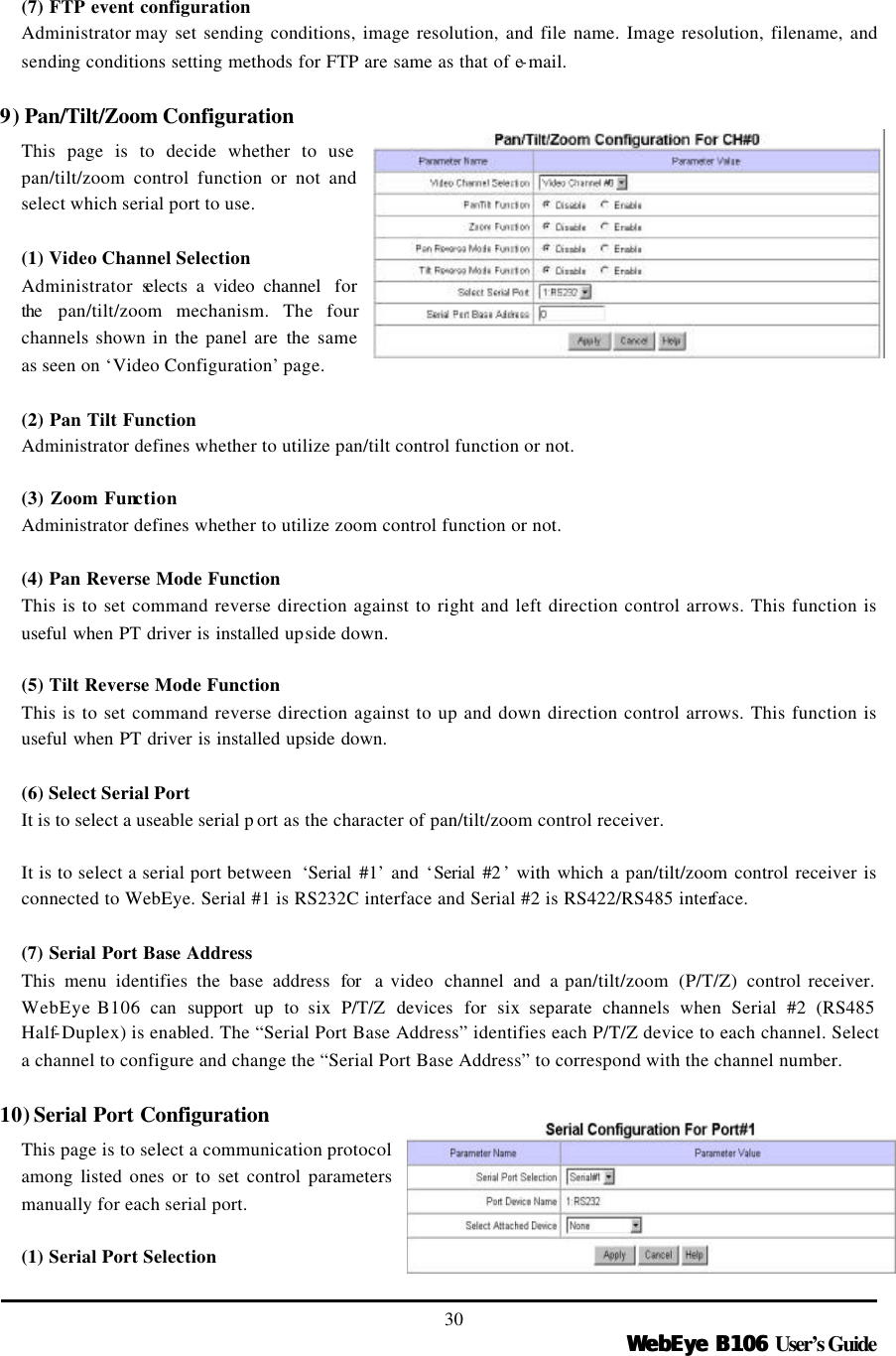   WebEye B106WebEye B106 User’s Guide 30  (7) FTP event configuration Administrator may set sending conditions, image resolution, and file name. Image resolution, filename, and sending conditions setting methods for FTP are same as that of e-mail.  9) Pan/Tilt/Zoom Configuration This page is to decide whether to use pan/tilt/zoom control function or not and select which serial port to use.  (1) Video Channel Selection Administrator selects a video channel  for the  pan/tilt/zoom mechanism. The four channels shown in the panel are the  same as seen on ‘Video Configuration’ page.  (2) Pan Tilt Function Administrator defines whether to utilize pan/tilt control function or not.  (3) Zoom Function Administrator defines whether to utilize zoom control function or not.    (4) Pan Reverse Mode Function This is to set command reverse direction against to right and left direction control arrows. This function is useful when PT driver is installed upside down.  (5) Tilt Reverse Mode Function This is to set command reverse direction against to up and down direction control arrows. This function is useful when PT driver is installed upside down.  (6) Select Serial Port It is to select a useable serial p ort as the character of pan/tilt/zoom control receiver.    It is to select a serial port between  ‘Serial #1’ and ‘Serial #2 ’ with which a pan/tilt/zoom control receiver is connected to WebEye. Serial #1 is RS232C interface and Serial #2 is RS422/RS485 interface.  (7) Serial Port Base Address This menu identifies the base address for  a video  channel and a pan/tilt/zoom  (P/T/Z)  control receiver. WebEye B106 can support up to six P/T/Z devices for six separate channels when Serial #2 (RS485 Half-Duplex) is enabled. The “Serial Port Base Address” identifies each P/T/Z device to each channel. Select a channel to configure and change the “Serial Port Base Address” to correspond with the channel number.    10) Serial Port Configuration This page is to select a communication protocol among listed ones or to set control parameters manually for each serial port.  (1) Serial Port Selection 