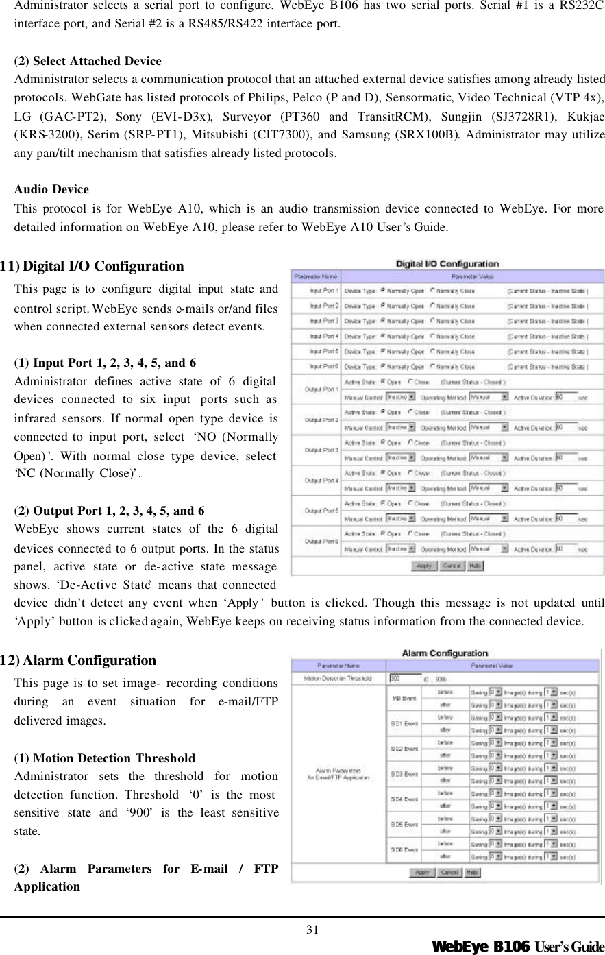   WebEye B106WebEye B106 User’s Guide 31 Administrator selects a serial port to configure. WebEye B106 has two serial ports. Serial #1 is a RS232C interface port, and Serial #2 is a RS485/RS422 interface port.    (2) Select Attached Device Administrator selects a communication protocol that an attached external device satisfies among already listed protocols. WebGate has listed protocols of Philips, Pelco (P and D), Sensormatic, Video Technical (VTP 4x), LG (GAC-PT2),  Sony (EVI-D3x), Surveyor (PT360 and TransitRCM), Sungjin (SJ3728R1), Kukjae (KRS-3200), Serim (SRP-PT1), Mitsubishi (CIT7300), and Samsung (SRX100B). Administrator may utilize any pan/tilt mechanism that satisfies already listed protocols.  Audio Device This protocol is for WebEye A10, which is an audio transmission device connected to WebEye. For more detailed information on WebEye A10, please refer to WebEye A10 User’s Guide.   11) Digital I/O Configuration This page is to  configure  digital input  state and control script. WebEye sends e-mails or/and files when connected external sensors detect events.  (1) Input Port 1, 2, 3, 4, 5, and 6 Administrator defines active state of 6 digital devices connected to six input  ports such as infrared sensors. If normal open type device is connected to input port, select  ‘NO (Normally Open) ’. With normal close type device, select ‘NC (Normally Close)’.    (2) Output Port 1, 2, 3, 4, 5, and 6   WebEye shows current states of the 6 digital devices connected to 6 output ports. In the status panel, active state or de-active state message shows.  ‘De-Active State’ means that connected device didn’t detect any event when ‘Apply ’ button is clicked. Though this message is not updated  until ‘Apply’ button is clicked again, WebEye keeps on receiving status information from the connected device.  12) Alarm Configuration This page is to set image- recording conditions during  an  event situation for e-mail/FTP delivered images.  (1) Motion Detection Threshold Administrator sets the  threshold for motion detection function. Threshold  ‘0’ is the most sensitive state and ‘900’ is the least sensitive state.    (2) Alarm Parameters for E-mail / FTP Application 