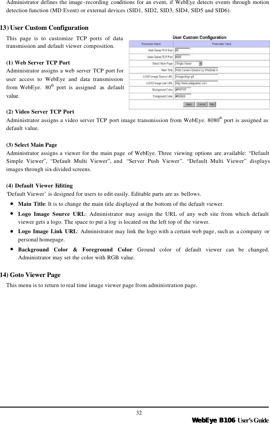   WebEye B106WebEye B106 User’s Guide 32 Administrator defines the image -recording conditions for an event, if WebEye detects events through motion detection function (MD Event) or external devices (SID1, SID2, SID3, SID4, SID5 and SID6).    13) User Custom Configuration This page is to customize TCP ports of data transmission and default viewer composition.  (1) Web Server TCP Port Administrator assigns a web server TCP port for user access to WebEye and data transmission from WebEye.  80th port is assigned  as  default value.  (2) Video Server TCP Port Administrator assigns a video server TCP port image transmission from WebEye. 8080th port is assigned as default value.  (3) Select Main Page Administrator assigns a viewer for the main page  of WebEye. Three viewing options are available: “Default Simple Viewer”,  “Default Multi Viewer”, and  “Server Push Viewer”.  “Default Multi Viewer” displays images through six-divided screens.    (4) Default Viewer Editing ‘Default Viewer’ is designed for users to edit easily. Editable parts are as  bellows.   • Main Title: It is to change the main title displayed at the bottom of the default viewer.   • Logo Image Source URL: Administrator may assign the URL of any web site from which default viewer gets a logo. The space to put a log  is located on the left top of the viewer. • Logo Image Link URL: Administrator may link the logo with a certain web page, such as  a company or personal homepage.   • Background Color &amp; Foreground Color: Ground color of default viewer can be changed. Administrator may set the color with RGB value.    14) Goto Viewer Page This menu is to return to real time image viewer page from administration page. 