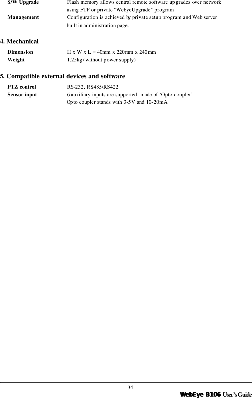   WebEye B106WebEye B106 User’s Guide 34 S/W Upgrade    Flash memory allows central remote software up grades over network using FTP or private “WebyeUpgrade” program Management   Configuration is achieved by private setup program and Web server   built in administration page.  4. Mechanical Dimension      H x W x L = 40mm x 220mm x 240mm   Weight      1.25kg (without power supply)    5. Compatible external devices and software PTZ control     RS-232, RS485/RS422 Sensor input     6 auxiliary inputs are supported, made of ‘Opto coupler’ Op to coupler stands with 3-5V and 10-20mA   