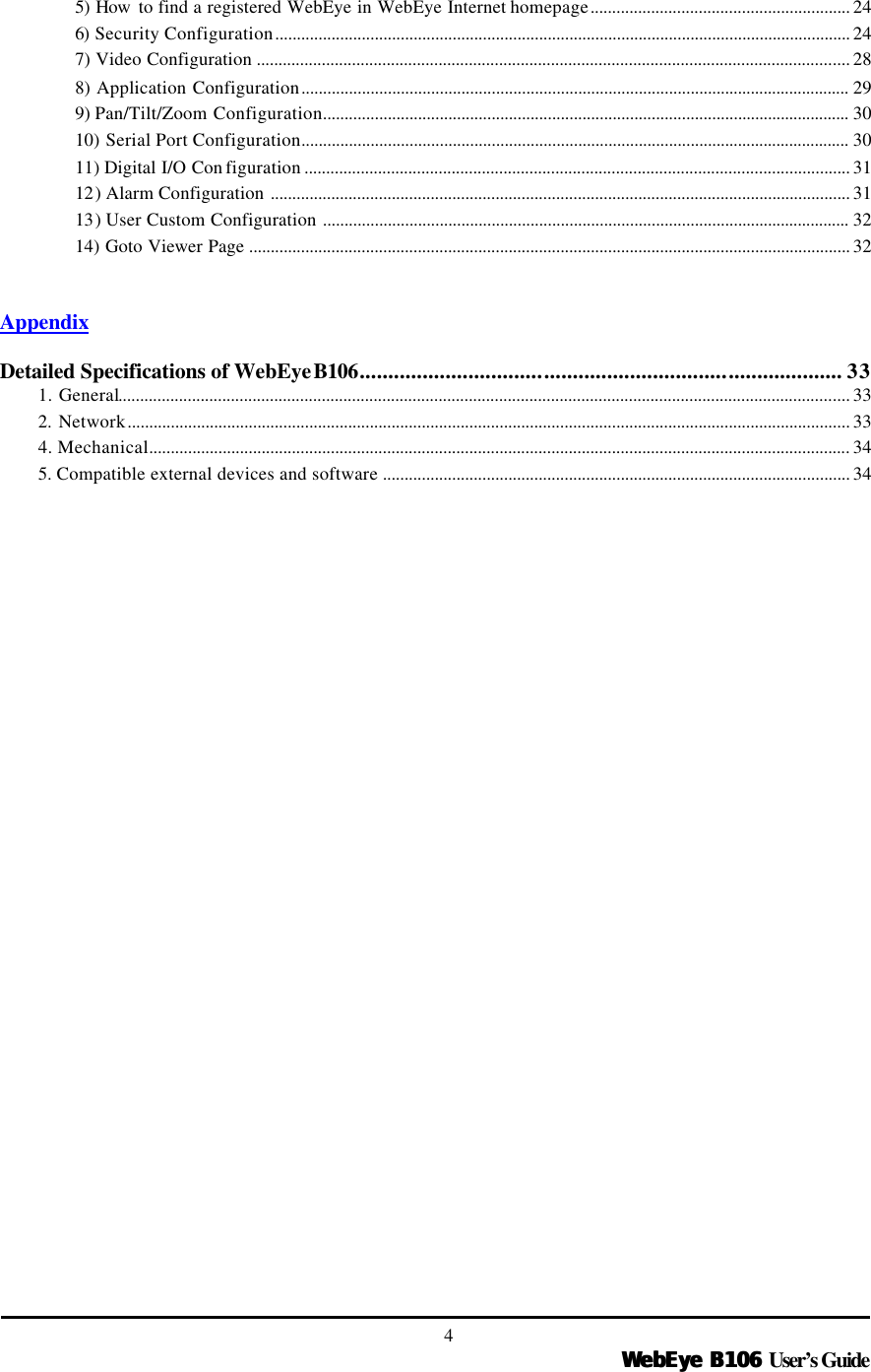   WebEye B106WebEye B106 User’s Guide 4 5) How  to find a registered WebEye in WebEye Internet homepage............................................................ 24 6)  Security Configuration..................................................................................................................................... 24 7) Video Configuration ......................................................................................................................................... 28 8) Application Configuration............................................................................................................................... 29 9) Pan/Tilt/Zoom Configuration.......................................................................................................................... 30 10) Serial Port Configuration............................................................................................................................... 30 11) Digital I/O Con figuration .............................................................................................................................. 31 12) Alarm Configuration ...................................................................................................................................... 31 13) User Custom Configuration .......................................................................................................................... 32 14) Goto Viewer Page ........................................................................................................................................... 32   Appendix  Detailed Specifications of WebEye B106.................................................................................... 33 1. General......................................................................................................................................................................... 33 2. Network....................................................................................................................................................................... 33 4. Mechanical.................................................................................................................................................................. 34 5. Compatible external devices and software ............................................................................................................ 34  
