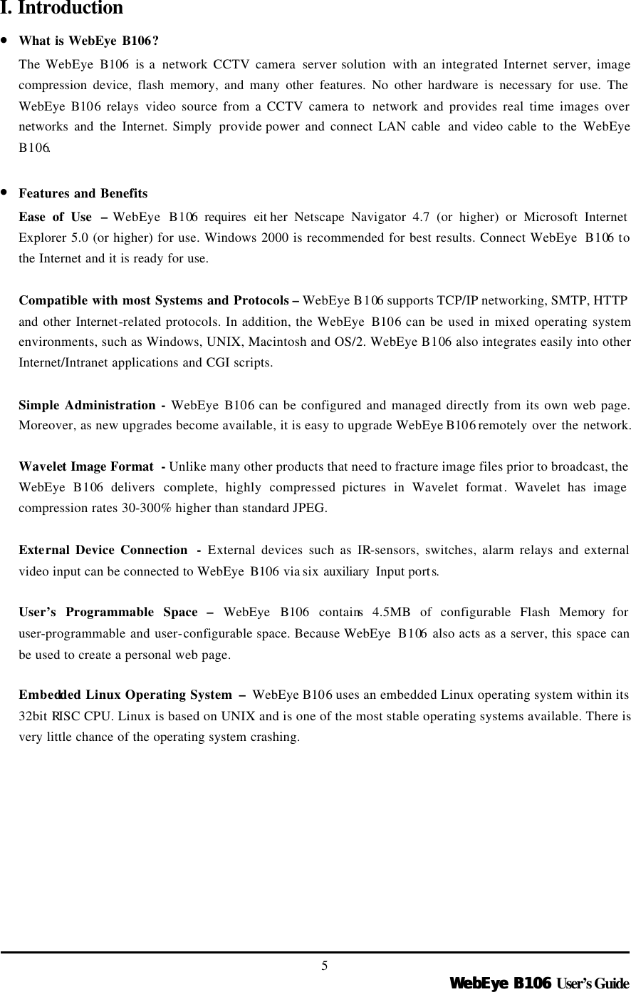  WebEye B106WebEye B106 User’s Guide 5 I. Introduction • What is WebEye B106? The WebEye B106 is a  network CCTV camera server solution  with an integrated Internet server, image compression device, flash memory, and many other features. No other hardware is necessary for use. The WebEye  B106  relays video source from a CCTV camera to  network and provides real time images over networks and the Internet. Simply  provide power and connect LAN cable  and video cable to the WebEye B106.    • Features and Benefits Ease of Use  – WebEye  B106 requires eit her Netscape Navigator 4.7 (or higher) or Microsoft Internet Explorer 5.0 (or higher) for use. Windows 2000 is recommended for best results. Connect WebEye  B106 to the Internet and it is ready for use.  Compatible with most Systems and Protocols – WebEye B106 supports TCP/IP networking, SMTP, HTTP and other Internet-related protocols. In addition, the WebEye  B106 can be used in mixed operating system environments, such as Windows, UNIX, Macintosh and OS/2. WebEye B106 also integrates easily into other Internet/Intranet applications and CGI scripts.  Simple Administration - WebEye  B106 can be configured and managed directly from its own web page. Moreover, as new upgrades become available, it is easy to upgrade WebEye B106 remotely over the network.    Wavelet Image Format  - Unlike many other products that need to fracture image files prior to broadcast, the WebEye  B106  delivers complete, highly compressed pictures in Wavelet format. Wavelet has image compression rates 30-300% higher than standard JPEG.    External Device Connection  - External devices such as IR-sensors, switches, alarm relays and external video input can be connected to WebEye  B106 via six auxiliary  Input ports.    User’s Programmable Space –  WebEye  B106  contains 4.5MB of configurable Flash Memory for user-programmable and user-configurable space. Because WebEye  B106  also acts as a server, this space can be used to create a personal web page.  Embedded Linux Operating System  –  WebEye B106 uses an embedded Linux operating system within its 32bit RISC CPU. Linux is based on UNIX and is one of the most stable operating systems available. There is very little chance of the operating system crashing. 