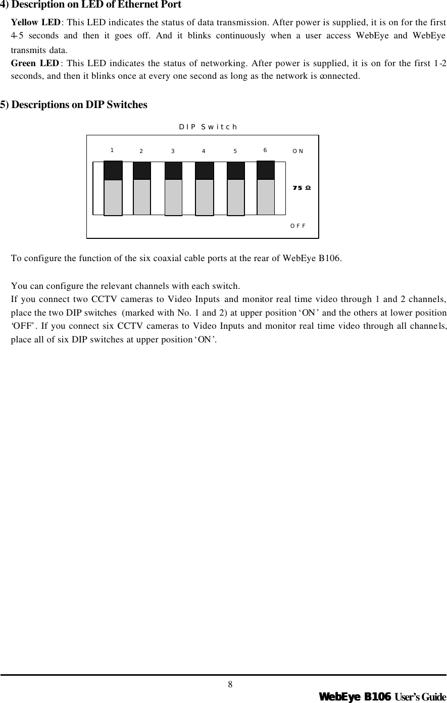   WebEye B106WebEye B106 User’s Guide 8 4) Description on LED of Ethernet Port Yellow LED: This LED indicates the status of data transmission. After power is supplied, it is on for the first 4-5 seconds and then it goes off. And it blinks continuously when a user access WebEye and WebEye transmits data. Green LED : This LED indicates the status of networking. After power is supplied, it is on for the first 1-2 seconds, and then it blinks once at every one second as long as the network is connected.  5) Descriptions on DIP Switches           To configure the function of the six coaxial cable ports at the rear of WebEye B106.    You can configure the relevant channels with each switch.   If you connect two CCTV cameras to Video Inputs and monitor real time video through 1 and 2 channels, place the two DIP switches  (marked with No. 1 and 2) at upper position ‘ON ’ and the others at lower position ‘OFF’. If you connect six CCTV cameras to Video Inputs and monitor real time video through all channels, place all of six DIP switches at upper position ‘ON ’.   12 3 4 5 ONOFF75 75 ΩΩDIP Switch6