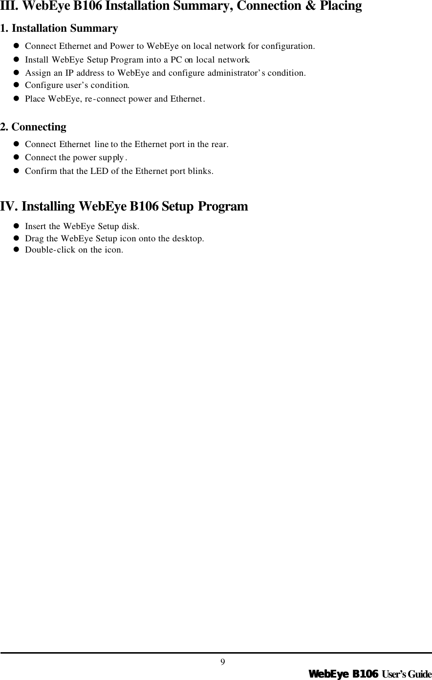   WebEye B106WebEye B106 User’s Guide 9 III. WebEye B106 Installation Summary, Connection &amp; Placing 1. Installation Summary l Connect Ethernet and Power to WebEye on local network for configuration. l Install WebEye Setup Program into a PC on  local network. l Assign an IP address to WebEye and configure administrator’s condition. l Configure user’s condition. l Place WebEye, re-connect power and Ethernet.  2. Connecting l Connect Ethernet line to the Ethernet port in the rear. l Connect the power supply . l Confirm that the LED of the Ethernet port blinks.   IV. Installing WebEye B106 Setup Program l Insert the WebEye Setup disk. l Drag the WebEye Setup icon onto the desktop. l Double-click on the icon. 