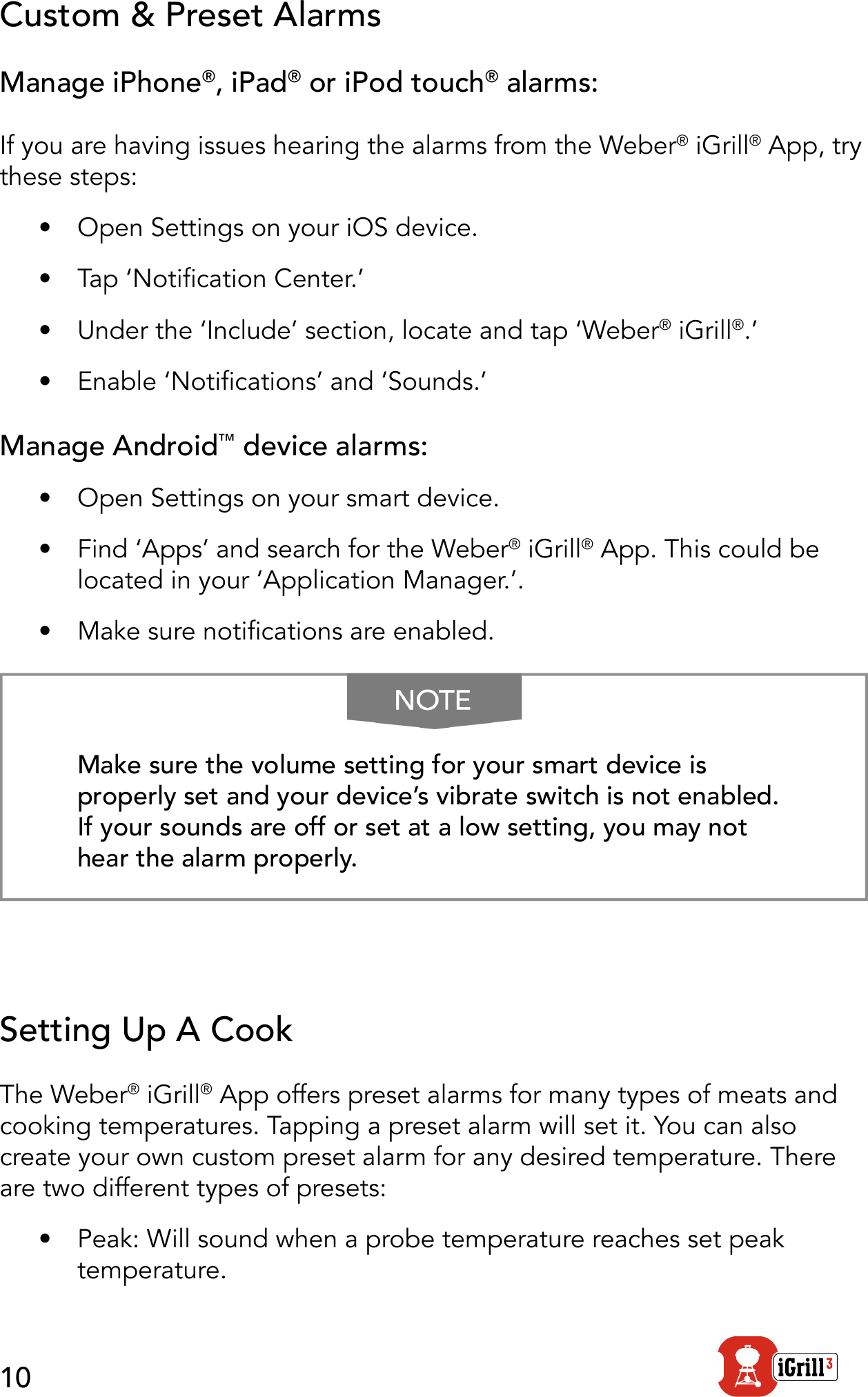 10Custom &amp; Preset AlarmsManage iPhone®, iPad® or iPod touch® alarms:If you are having issues hearing the alarms from the Weber® iGrill® App, try these steps:•  Open Settings on your iOS device.•  Tap ‘Notication Center.’•  Under the ‘Include’ section, locate and tap ‘Weber® iGrill®.’ •  Enable ‘Notications’ and ‘Sounds.’Manage Android™ device alarms:•  Open Settings on your smart device.•  Find ‘Apps’ and search for the Weber® iGrill® App. This could be located in your ‘Application Manager.’.•  Make sure notications are enabled.Make sure the volume setting for your smart device is properly set and your device’s vibrate switch is not enabled. If your sounds are off or set at a low setting, you may not hear the alarm properly.Setting Up A CookThe Weber® iGrill® App offers preset alarms for many types of meats and cooking temperatures. Tapping a preset alarm will set it. You can also create your own custom preset alarm for any desired temperature. There are two different types of presets:•  Peak: Will sound when a probe temperature reaches set peak temperature.