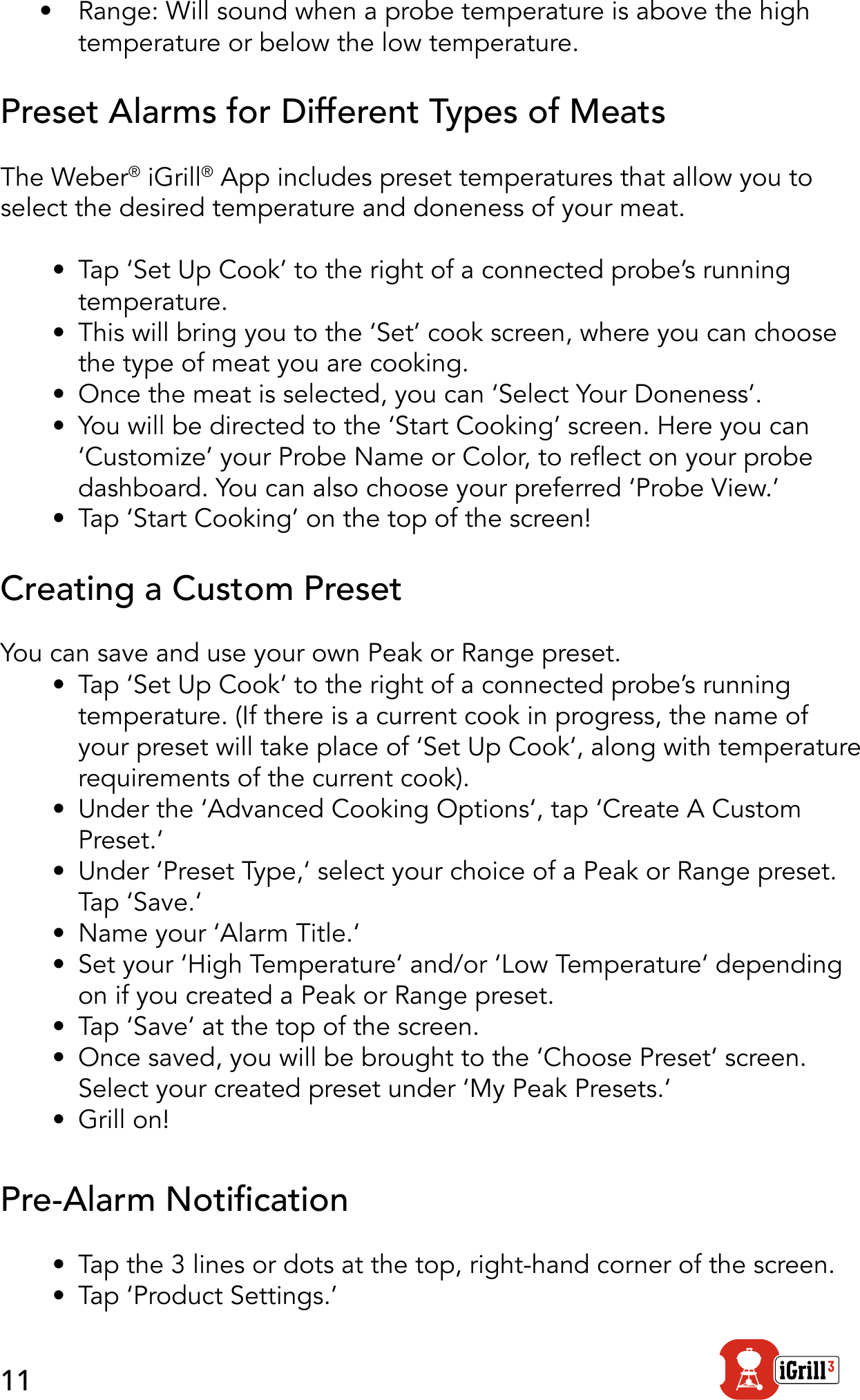 11•  Range: Will sound when a probe temperature is above the high temperature or below the low temperature. Preset Alarms for Different Types of MeatsThe Weber® iGrill® App includes preset temperatures that allow you to select the desired temperature and doneness of your meat.•  Tap ‘Set Up Cook’ to the right of a connected probe’s running temperature.•  This will bring you to the ‘Set’ cook screen, where you can choose the type of meat you are cooking.•  Once the meat is selected, you can ‘Select Your Doneness’.•  You will be directed to the ‘Start Cooking’ screen. Here you can ‘Customize’ your Probe Name or Color, to reect on your probe dashboard. You can also choose your preferred ‘Probe View.’•  Tap ‘Start Cooking’ on the top of the screen! Creating a Custom PresetYou can save and use your own Peak or Range preset.•  Tap ‘Set Up Cook‘ to the right of a connected probe’s running temperature. (If there is a current cook in progress, the name of your preset will take place of ‘Set Up Cook‘, along with temperature requirements of the current cook).•  Under the ‘Advanced Cooking Options‘, tap ‘Create A Custom Preset.‘•  Under ‘Preset Type,‘ select your choice of a Peak or Range preset. Tap ‘Save.‘•  Name your ‘Alarm Title.‘•  Set your ‘High Temperature‘ and/or ‘Low Temperature‘ depending on if you created a Peak or Range preset.•  Tap ‘Save‘ at the top of the screen.•  Once saved, you will be brought to the ‘Choose Preset‘ screen. Select your created preset under ‘My Peak Presets.‘ •  Grill on! Pre-Alarm Notication•  Tap the 3 lines or dots at the top, right-hand corner of the screen.•  Tap ‘Product Settings.’